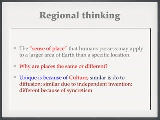 Regional thinking
The “sense of place” that humans possess may apply
to a larger area of Earth than a specific location.
Why are places the same or different?
Unique is because of Culture; similar is do to
diffusion; similar due to independent invention;
different because of syncretism
 