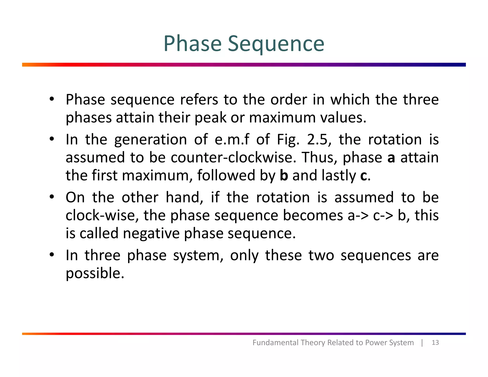 Phase Sequence
• Phase sequence refers to the order in which the three
phases attain their peak or maximum valuesphases attain their peak or maximum values.
• In the generation of e.m.f of Fig. 2.5, the rotation is
assumed to be counter‐clockwise. Thus, phase a attain, p
the first maximum, followed by b and lastly c.
• On the other hand, if the rotation is assumed to be
l k i th h b > > b thiclock‐wise, the phase sequence becomes a‐> c‐> b, this
is called negative phase sequence.
• In three phase system, only these two sequences areIn three phase system, only these two sequences are
possible.
13Fundamental Theory Related to Power System   |
 