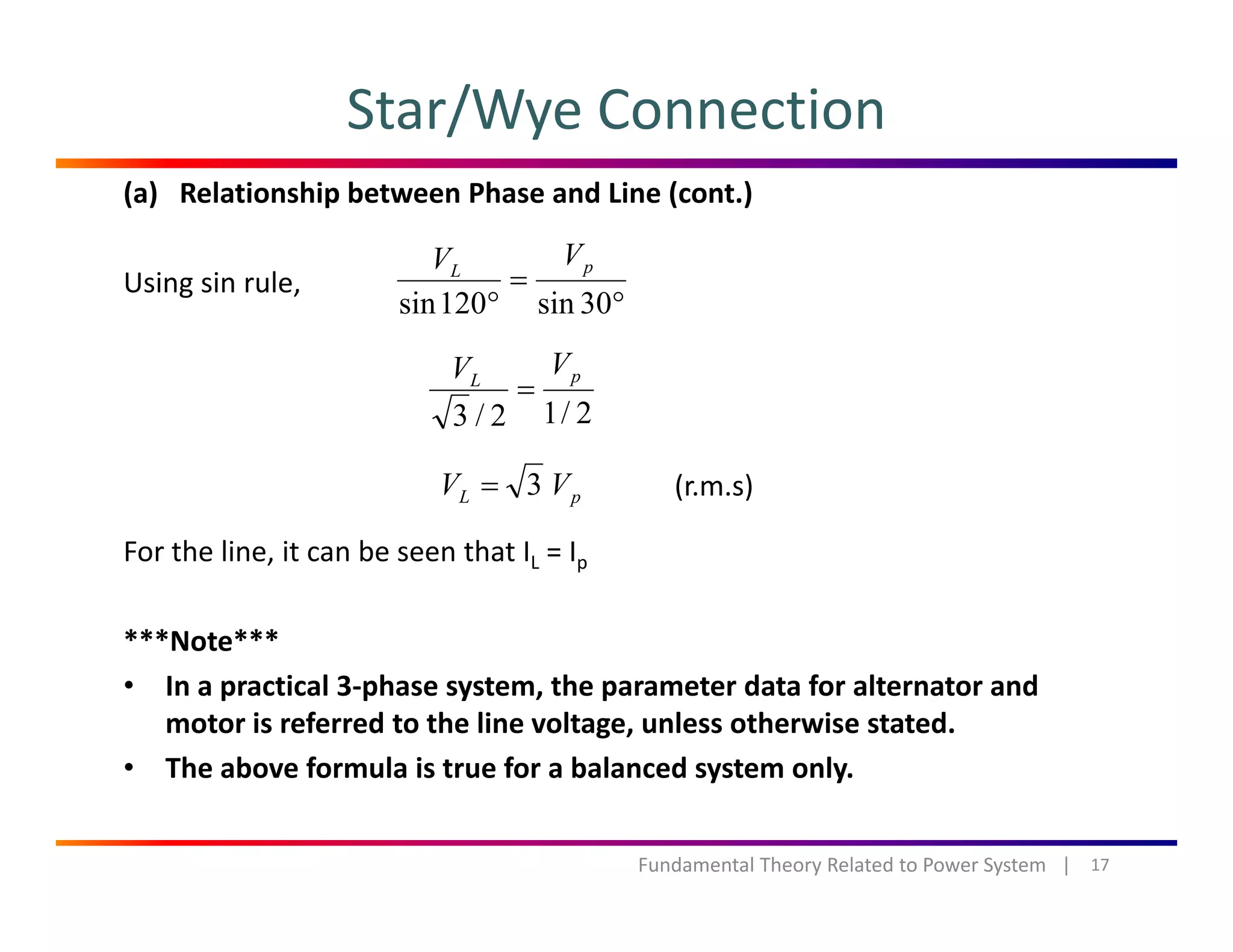 Star/Wye Connection
(a) Relationship between Phase and Line (cont.)
Using sin rule,
°
=
° 30i120i
pL
VV
g ,
°° 30sin120sin
2/12/3
pL
VV
=
2/12/3
pL VV 3= (r.m.s)
For the line, it can be seen that IL = Ip
***Note***
• In a practical 3‐phase system, the parameter data for alternator and 
motor is referred to the line voltage, unless otherwise stated.
• The above formula is true for a balanced system only.The above formula is true for a balanced system only.
17Fundamental Theory Related to Power System   |
 