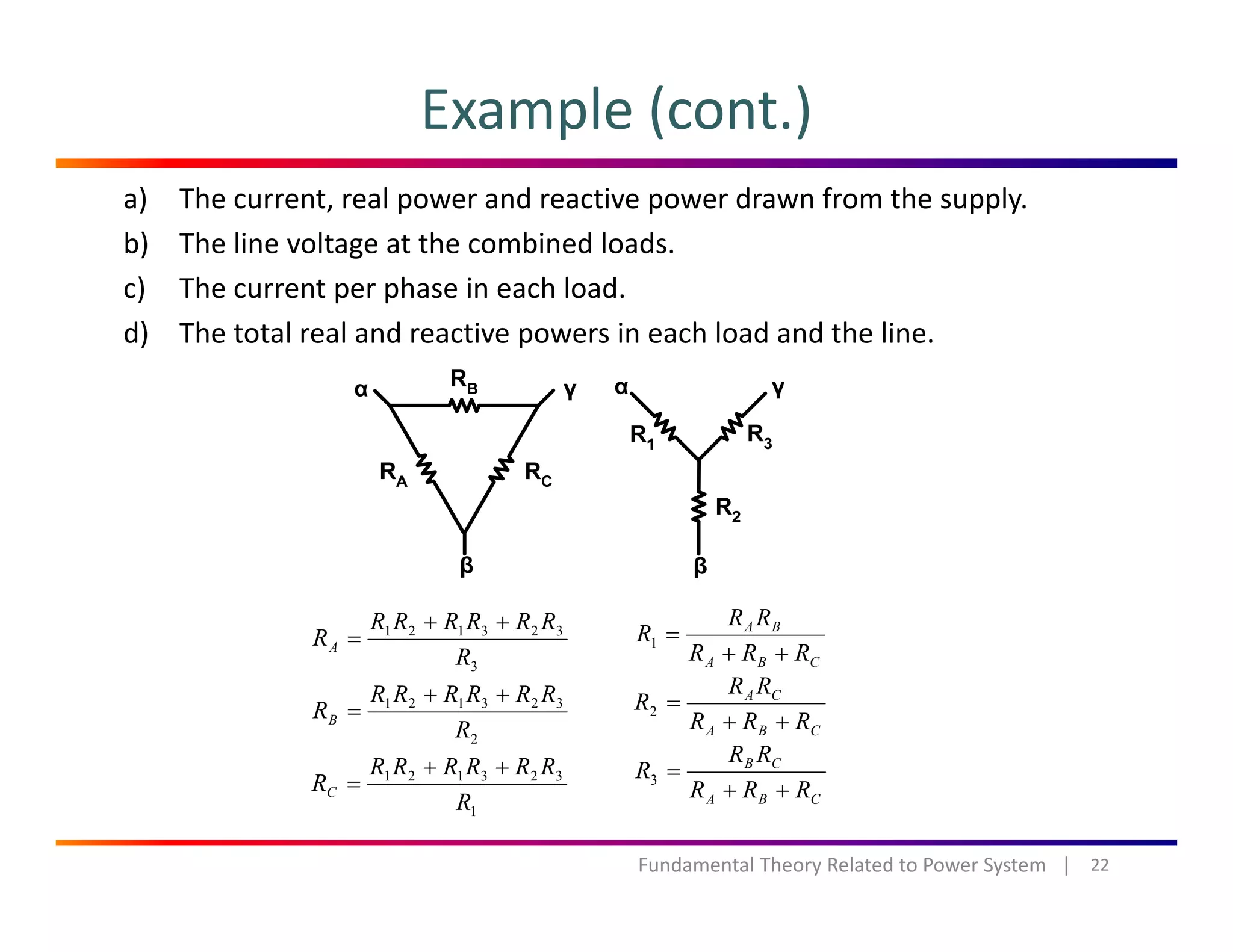 Example (cont.)
a) The current, real power and reactive power drawn from the supply.
b) The line voltage at the combined loads.
c) The current per phase in each load.c) The current per phase in each load.
d) The total real and reactive powers in each load and the line.
323121
R
RRRRRR
RA
++
=
BA
RRR
RR
R
++
=1
3R
2
323121
R
RRRRRR
RB
++
=
323121 RRRRRR
R
++
CBA RRR ++
CBA
CA
RRR
RR
R
++
=2
CB RR
R =3
22Fundamental Theory Related to Power System   |
1
323121
R
RC =
CBA RRR
R
++
3
 