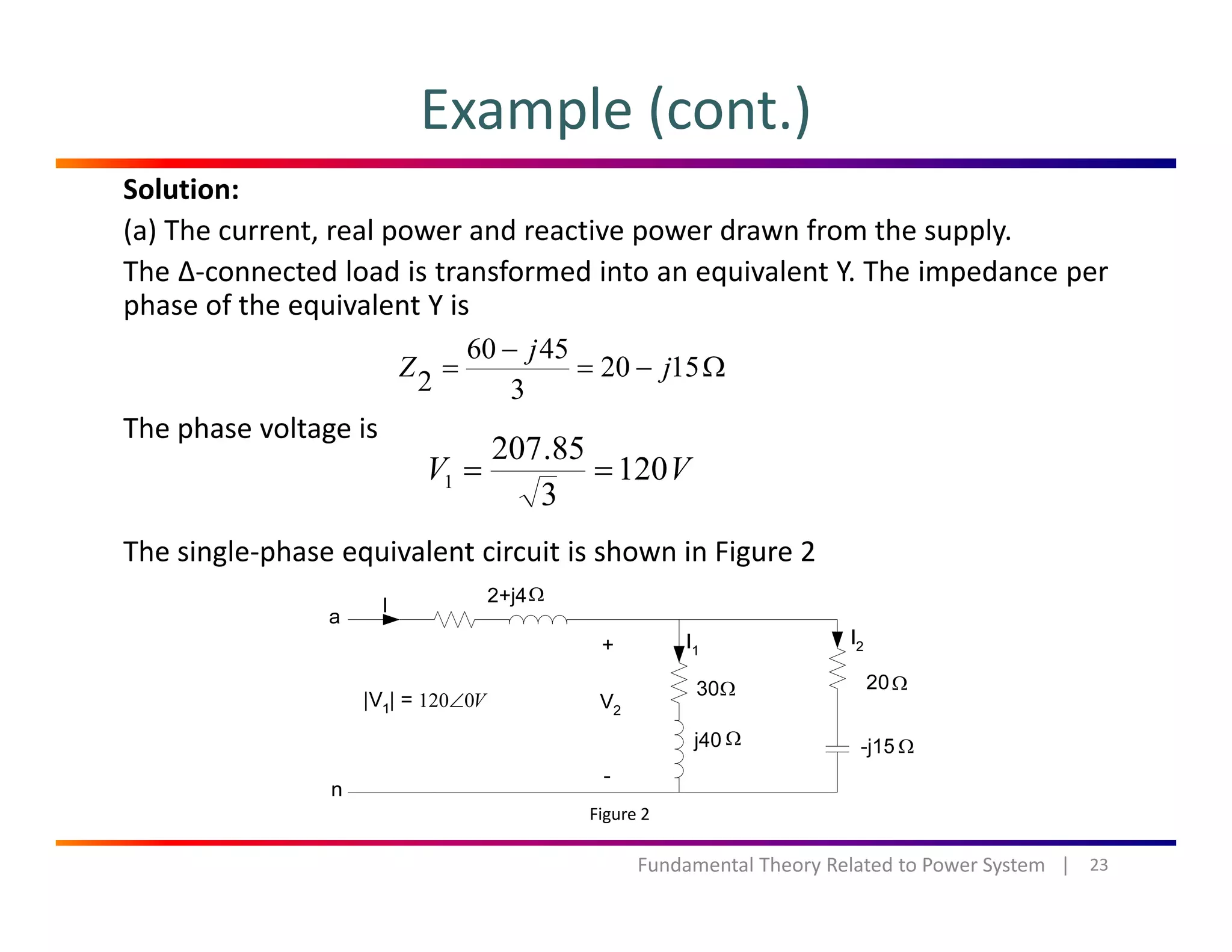 Example (cont.)
Solution:
(a) The current, real power and reactive power drawn from the supply.
The ∆‐connected load is transformed into an equivalent Y. The impedance per
h f h i l Y iphase of the equivalent Y is
Ω−=
−
= 1520
3
4560
2 j
j
Z
The phase voltage is
VV 120
3
85.207
1 ==
The single‐phase equivalent circuit is shown in Figure 2
Ω
Ω
Ω
Ω
Ω
V0120∠
23Fundamental Theory Related to Power System   |
Figure 2
 