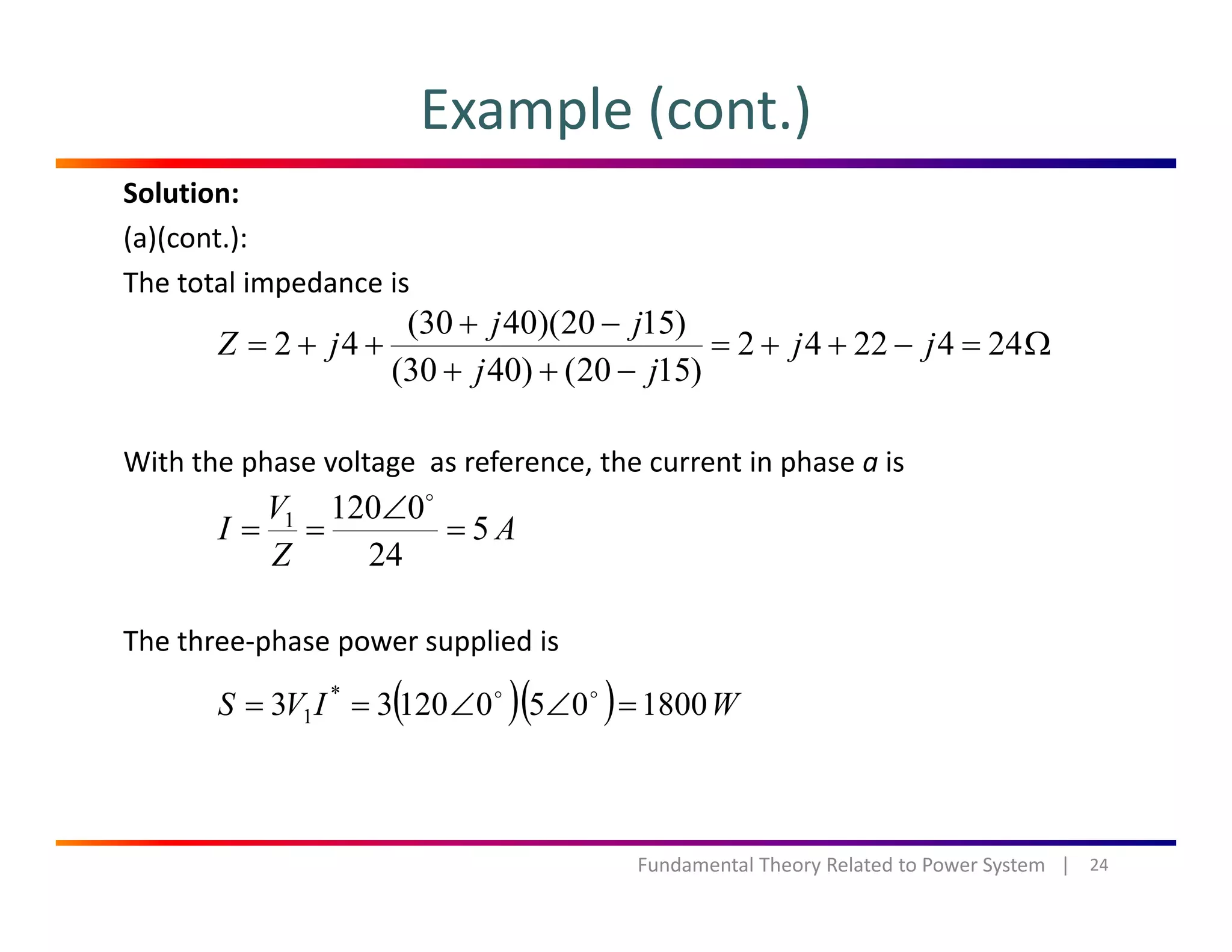 Example (cont.)
Solution:
(a)(cont.):
The total impedance isp
Ω=−++=
−++
−+
++= 2442242
)1520()4030(
)1520)(4030(
42 jj
jj
jj
jZ
With the phase voltage  as reference, the current in phase a is
A
V
I 5
01201
=
∠
==
The three‐phase power supplied is
A
Z
I 5
24
p p pp
( )( ) WIVS 180005012033 *
1 =∠∠==
24Fundamental Theory Related to Power System   |
 