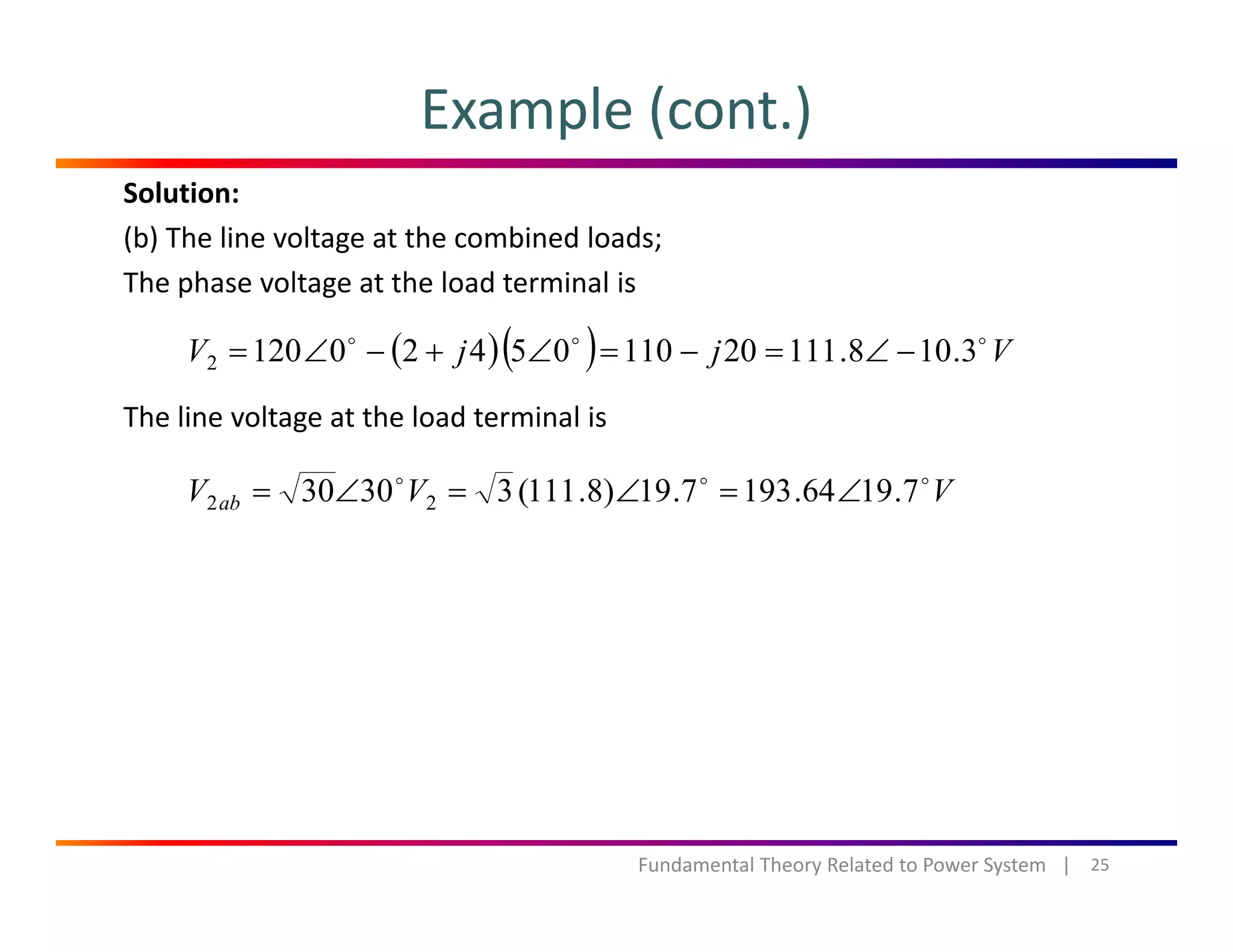 Example (cont.)
Solution:
(b) The line voltage at the combined loads;
The phase voltage at the load terminal isp g
The line voltage at the load terminal is
( )( ) VjjV 3.108.11120110054201202 −∠=−=∠+−∠=
The line voltage at the load terminal is
VVV ab 7.1964.1937.19)8.111(33030 22 ∠=∠=∠=
25Fundamental Theory Related to Power System   |
 