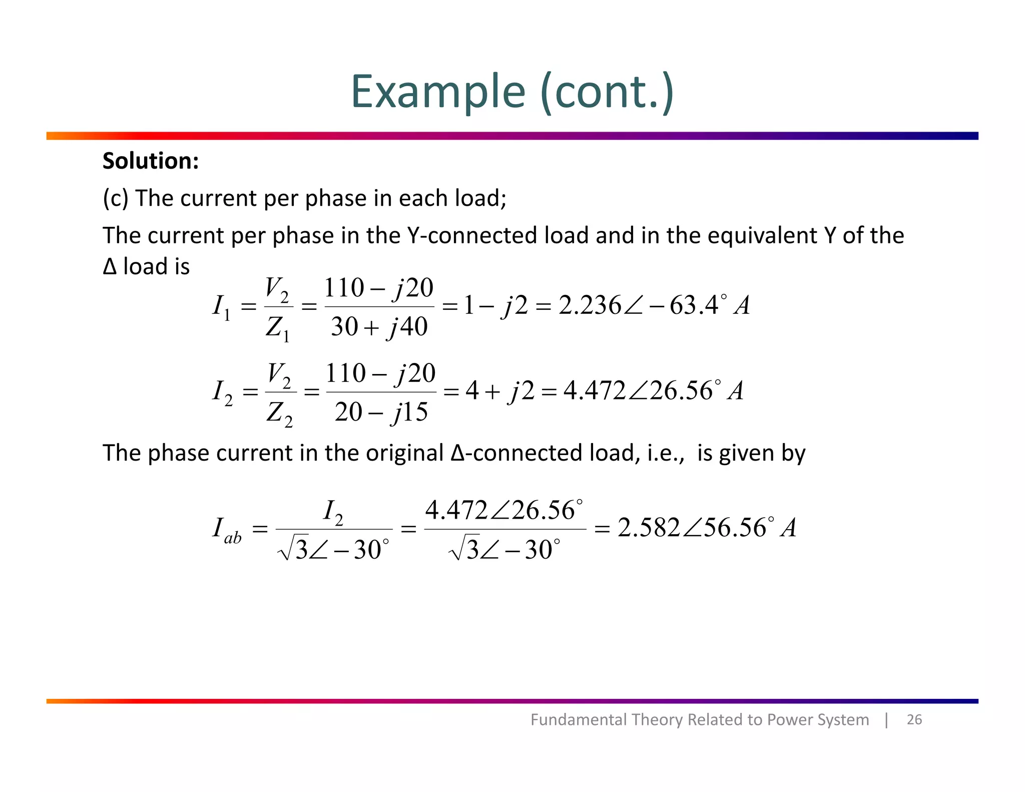 Example (cont.)
Solution:
(c) The current per phase in each load;
The current per phase in the Y‐connected load and in the equivalent Y of the p p q
∆ load is
Aj
j
j
Z
V
I 4.63236.221
4030
20110
1
2
1 −∠=−=
+
−
==
Th h t i th i i l ∆ t d l d i i i b
Aj
j
j
Z
V
I 56.26472.424
1520
20110
2
2
2 ∠=+=
−
−
==
The phase current in the original ∆‐connected load, i.e.,  is given by
A
I
Iab 56.56582.2
303
56.26472.4
303
2
∠=
∠
∠
=
∠
=
303303 −∠−∠
26Fundamental Theory Related to Power System   |
 