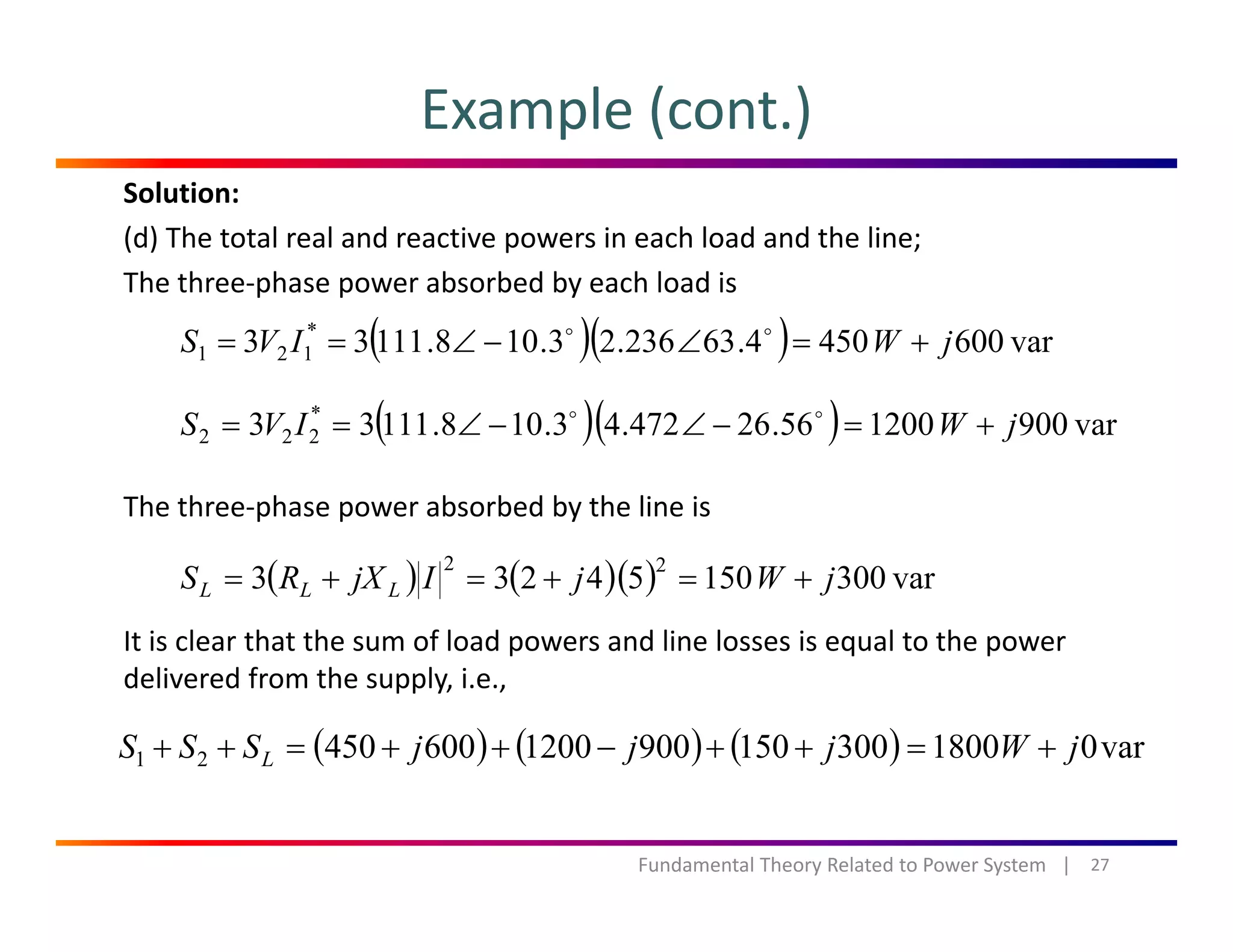 Example (cont.)
Solution:
(d) The total real and reactive powers in each load and the line;
The three‐phase power absorbed by each load isp p y
( )( ) var6004504.63236.23.108.11133 *
121 jWIVS +=∠−∠==
( )( ) 900120056264724310811133 *
jWIVS ∠∠
The three‐phase power absorbed by the line is
( )( ) var900120056.26472.43.108.11133 222 jWIVS +=−∠−∠==
It is clear that the sum of load powers and line losses is equal to the power 
( ) ( )( ) var30015054233
22
jWjIjXRS LLL +=+=+=
p q p
delivered from the supply, i.e.,
( ) ( ) ( ) var01800300150900120060045021 jWjjjSSS L +=++−++=++
27Fundamental Theory Related to Power System   |
 