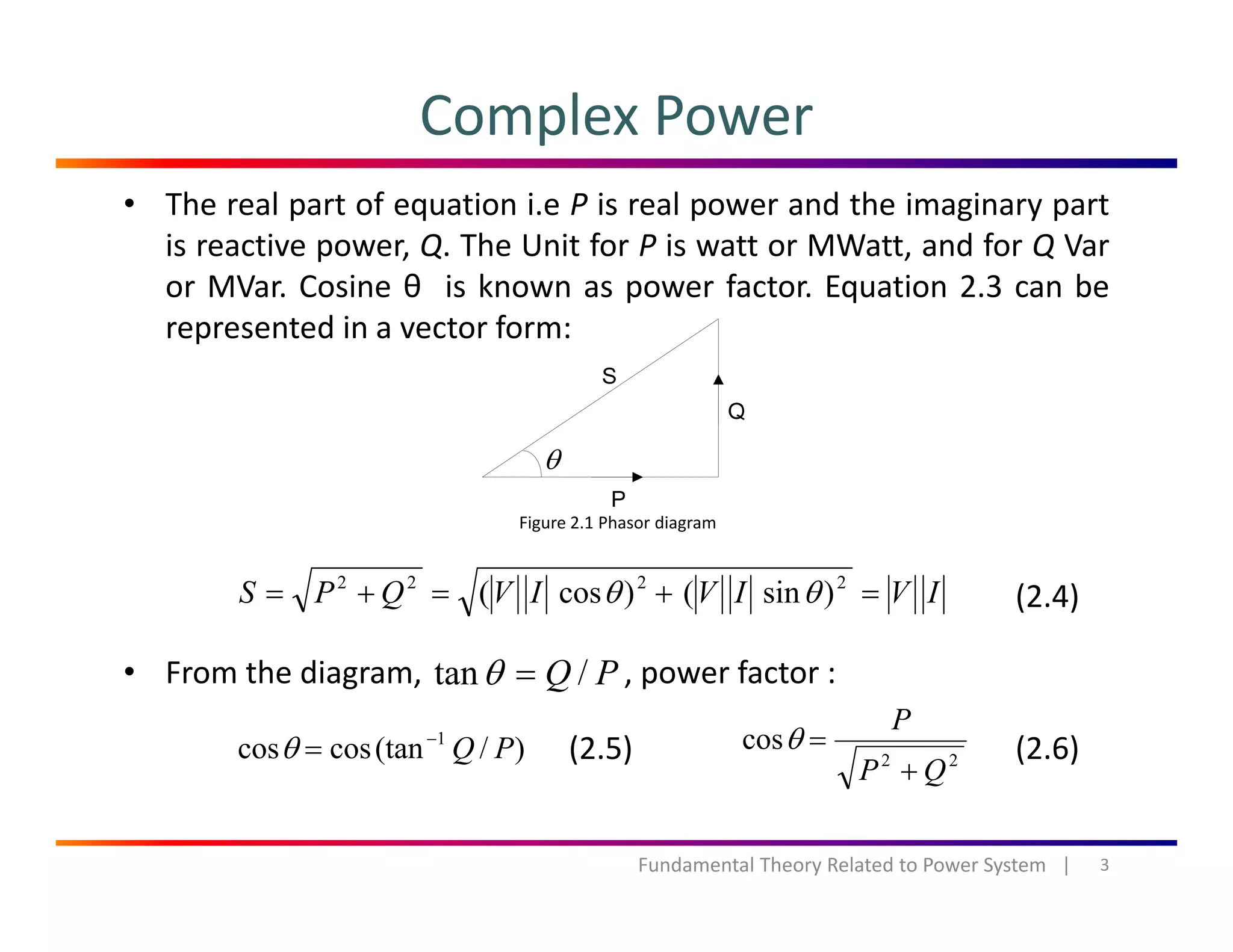 Complex Power
• The real part of equation i.e P is real power and the imaginary part
is reactive power, Q. The Unit for P is watt or MWatt, and for Q Var
or MVar. Cosine θ is known as power factor. Equation 2.3 can beor MVar. Cosine θ is known as power factor. Equation 2.3 can be
represented in a vector form:
θ
Figure 2.1 Phasor diagram
IVIVIVQPS =+=+= 2222
)sin()cos( θθ (2.4)
• From the diagram, , power factor :PQ /tan =θ
)/(tancoscos 1
PQ−
=θ 22
cos
QP
P
+
=θ(2.5) (2.6)
3Fundamental Theory Related to Power System   |
QP +
 