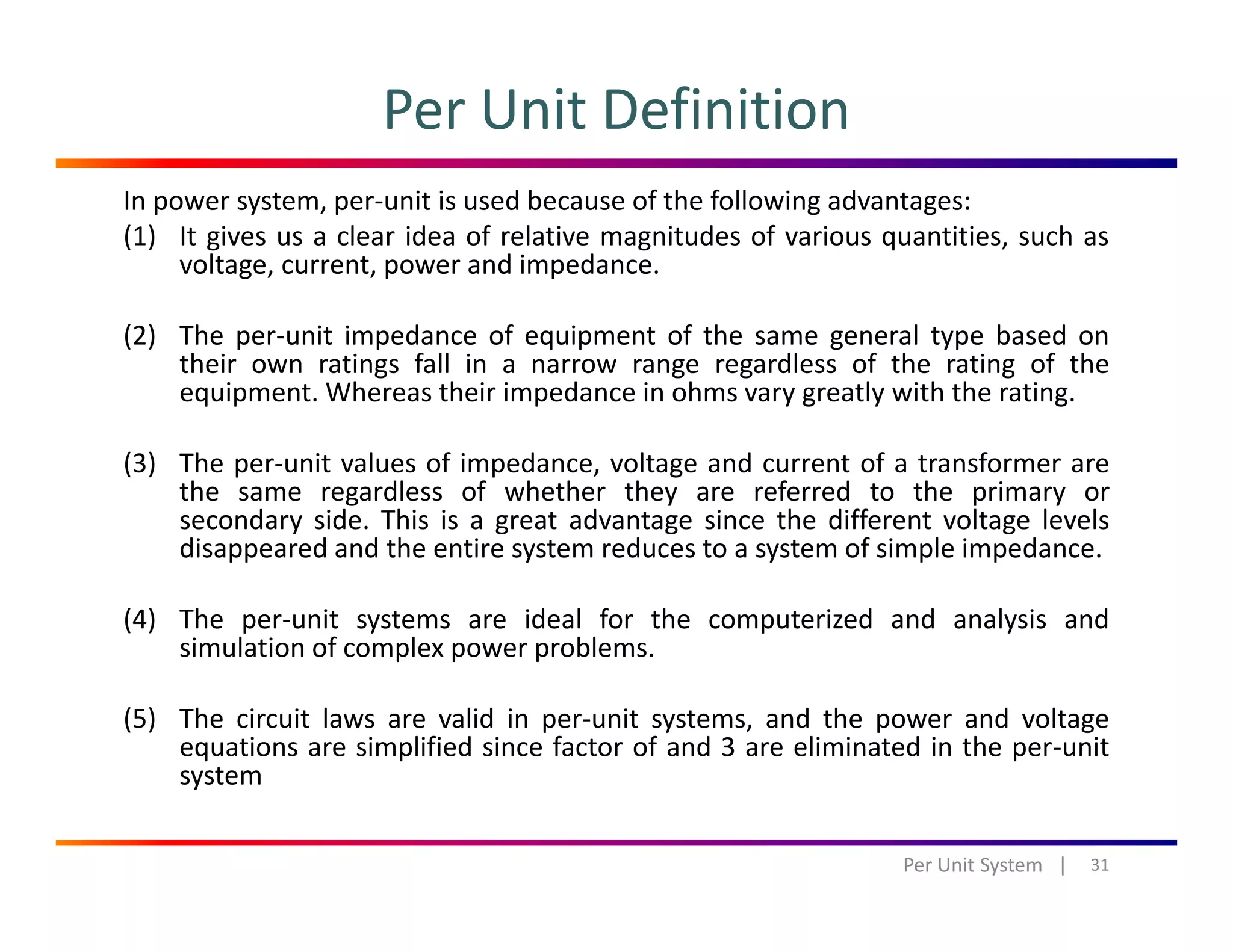 Per Unit Definition
In power system, per‐unit is used because of the following advantages: 
(1) It gives us a clear idea of relative magnitudes of various quantities, such as
voltage, current, power and impedance.
(2) The per‐unit impedance of equipment of the same general type based on
their own ratings fall in a narrow range regardless of the rating of the
equipment. Whereas their impedance in ohms vary greatly with the rating.
(3) The per‐unit values of impedance, voltage and current of a transformer are
the same regardless of whether they are referred to the primary or
secondary side. This is a great advantage since the different voltage levels
disappeared and the entire system reduces to a system of simple impedance.
(4) The per‐unit systems are ideal for the computerized and analysis and
simulation of complex power problems.simulation of complex power problems.
(5) The circuit laws are valid in per‐unit systems, and the power and voltage
equations are simplified since factor of and 3 are eliminated in the per‐unit
systemsystem
31Per Unit System   |
 