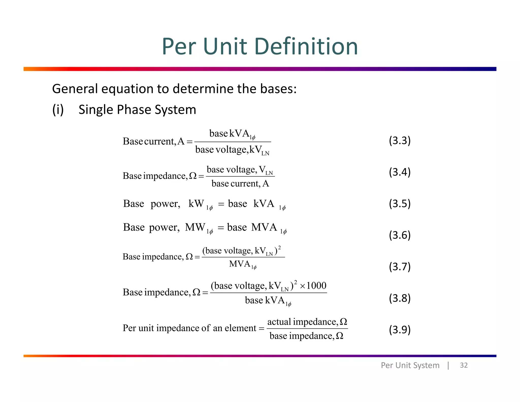 Per Unit Definition
General equation to determine the bases:
(i) Single Phase System
LN
1
kVvoltage,base
kVAbase
Acurrent,Base
φ
=
Vvoltage,base
impedanceBase LN
=Ω
(3.3)
(3.4)
Acurrent,base
impedance,Base =Ω
kVAbasekWpower,Base 11 φφ =
MVAbaseMWpowerBase
(3.4)
(3.5)
MVAbaseMWpower,Base 11 φφ =
φ1
2
LN
MVA
)kVvoltage,(base
impedance,Base =Ω
(3.6)
(3.7)
φ1
2
LN
kVAbase
1000)kVvoltage,(base
impedance,Base
×
=Ω
Ωimpedance,actual
elementanofimpedanceunitPer =
(3.8)
(3 9)
32Per Unit System   |
Ωimpedance,base
elementanofimpedanceunitPer = (3.9)
 