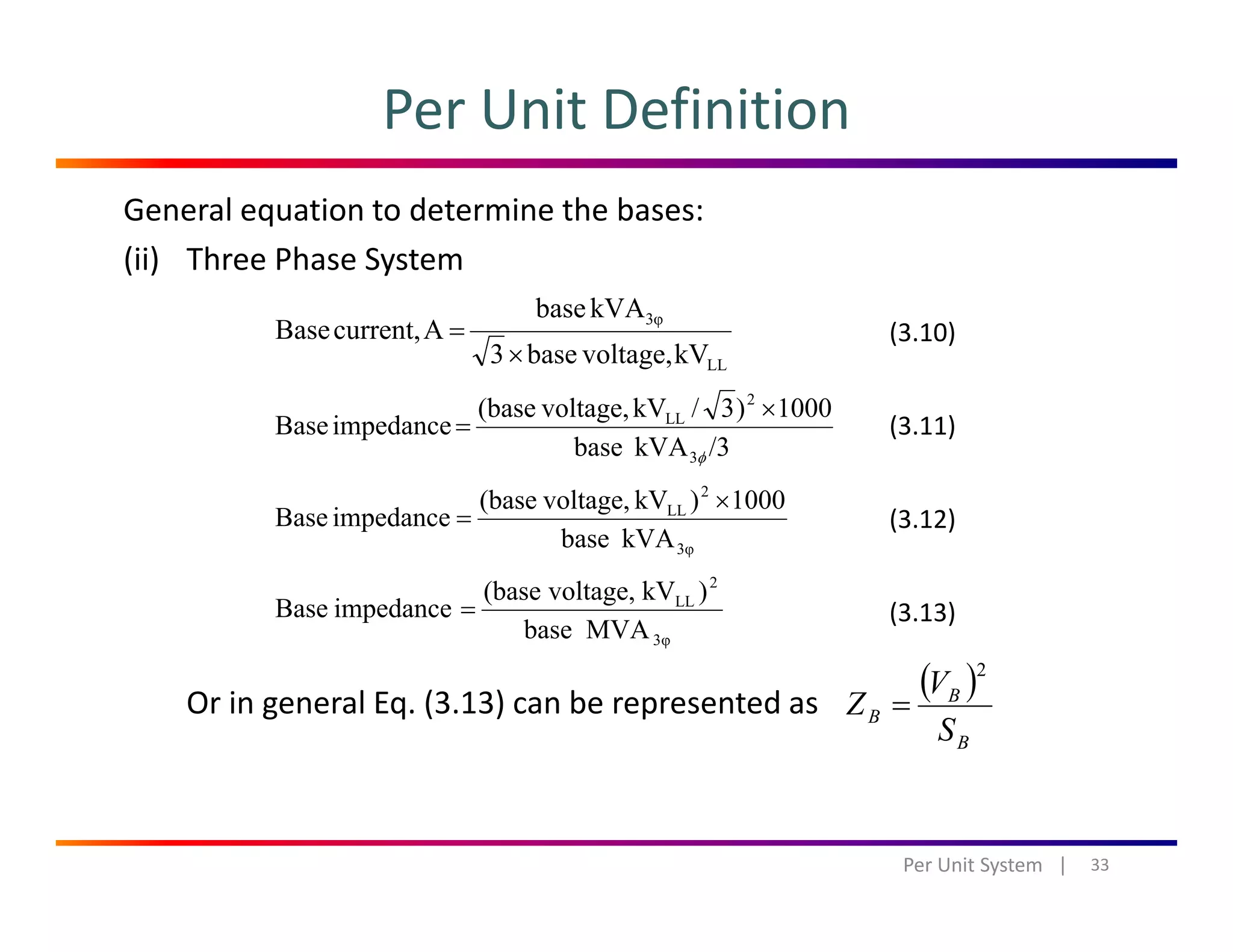 Per Unit Definition
General equation to determine the bases:
(ii) Three Phase System
LL
3φ
kVvoltage,base3
kVAbase
Acurrent,Base
×
=
1000)3/kVvoltage,(base
i d
2
LL ×
(3.10)
( )
/3kVAbase
1000)3/kVvoltage,(base
impedanceBase
3
LL
φ
=
kVAbase
1000)kVvoltage,(base
impedanceBase
2
LL ×
=
(3.11)
(3.12)
kVAbase 3φ
MVAbase
)kVvoltage,(base
impedanceBase
3φ
2
LL
= (3.13)
Or in general Eq. (3.13) can be represented as 
( )
B
B
B
S
V
Z
2
=
33Per Unit System   |
 