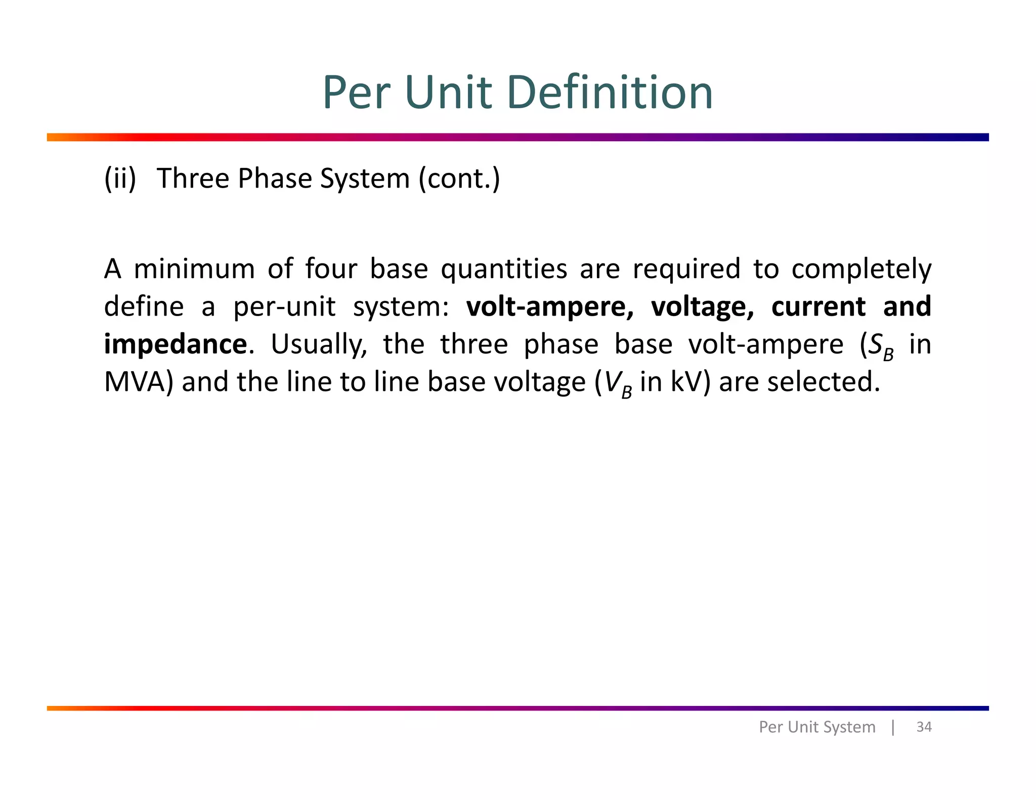 Per Unit Definition
(ii) Three Phase System (cont.)
A minimum of four base quantities are required to completely
define a per‐unit system: volt‐ampere, voltage, current and
impedance Usually the three phase base volt‐ampere (SB inimpedance. Usually, the three phase base volt ampere (SB in
MVA) and the line to line base voltage (VB in kV) are selected.
34Per Unit System   |
 