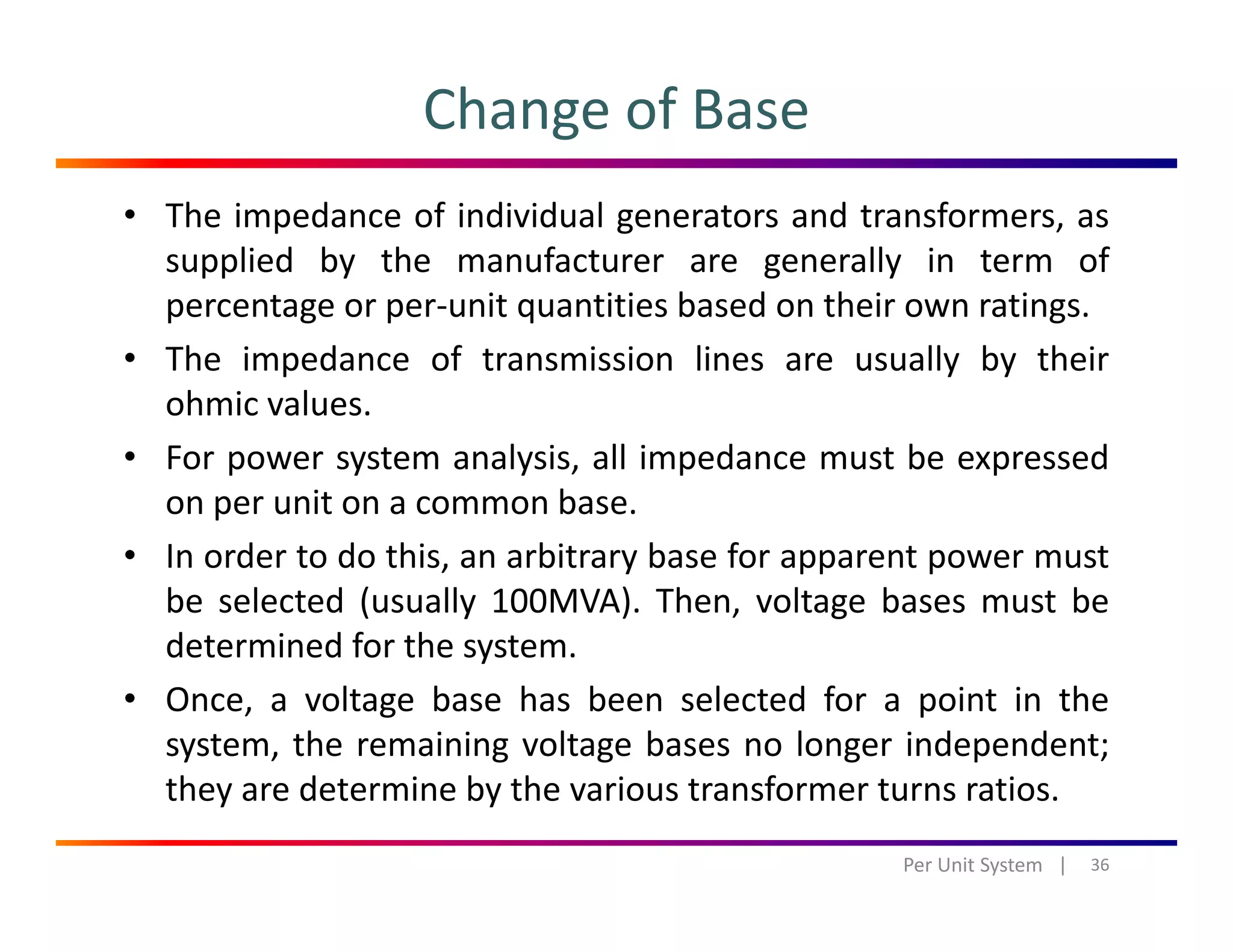 Change of Base
• The impedance of individual generators and transformers, as
supplied by the manufacturer are generally in term of
t it titi b d th i tipercentage or per‐unit quantities based on their own ratings.
• The impedance of transmission lines are usually by their
ohmic values.
• For power system analysis, all impedance must be expressed
on per unit on a common base.
• In order to do this, an arbitrary base for apparent power must
be selected (usually 100MVA). Then, voltage bases must be
determined for the system.determined for the system.
• Once, a voltage base has been selected for a point in the
system, the remaining voltage bases no longer independent;
h d b h fthey are determine by the various transformer turns ratios.
36Per Unit System   |
 