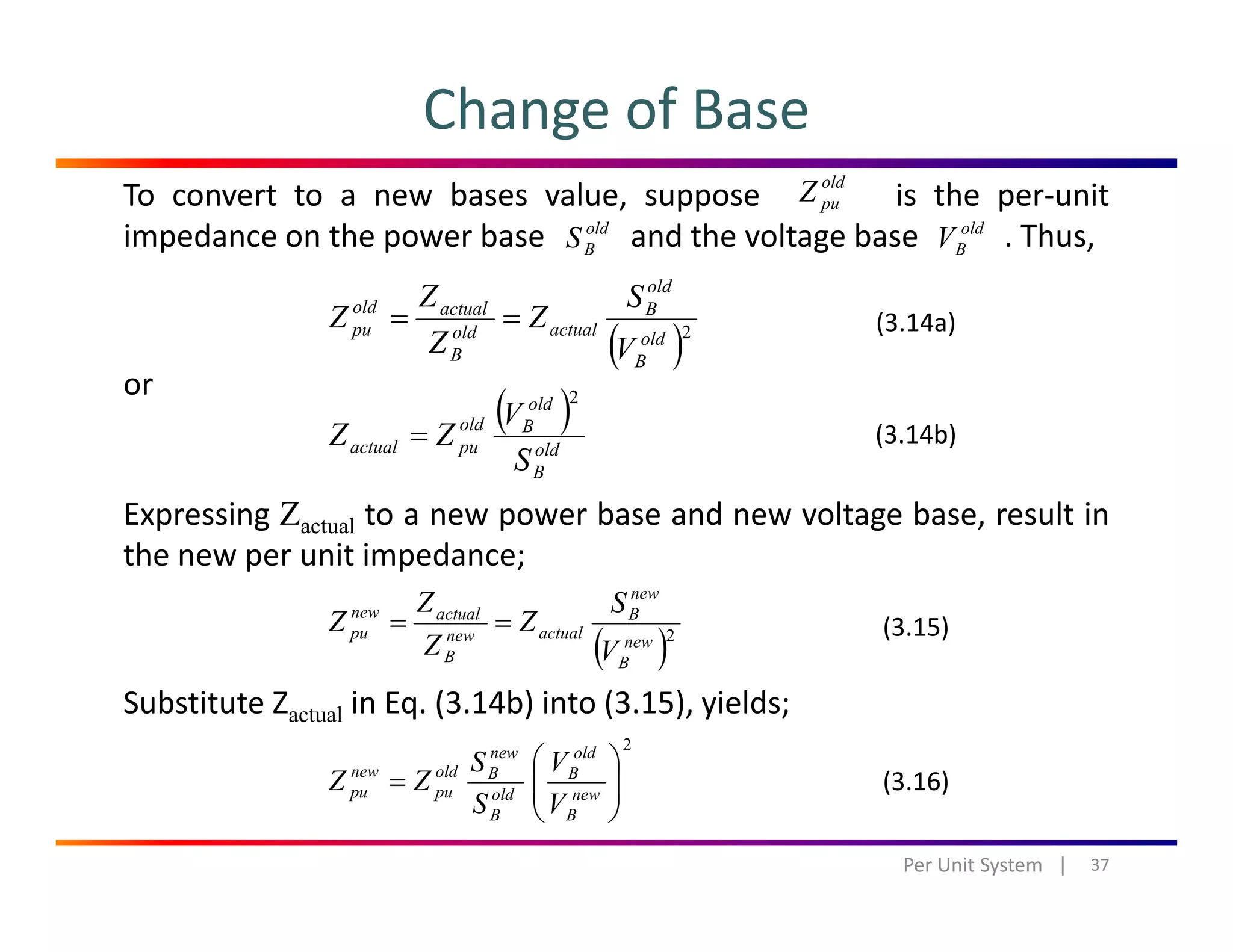 Change of Base
ld
To convert to a new bases value, suppose is the per‐unit
impedance on the power base and the voltage base . Thus,
old
puZ
old
BS old
BV
old
SZ
or
( )2old
B
B
actualold
B
actualold
pu
V
S
Z
Z
Z
Z ==
( )old
V
2
(3.14a)
Expressing Zactual to a new power base and new voltage base, result in
( )
old
B
Bold
puactual
S
V
ZZ = (3.14b)
the new per unit impedance;
( )2new
new
B
actualnew
B
actualnew
pu
V
S
Z
Z
Z
Z == (3.15)
Substitute Zactual in Eq. (3.14b) into (3.15), yields;
( )BB V
2
⎟⎟
⎞
⎜⎜
⎛ old
B
new
Boldnew VS
ZZ (3 16)
37Per Unit System   |
⎟⎟
⎠
⎜⎜
⎝
= new
B
B
old
B
Bold
pu
new
pu
VS
ZZ (3.16)
 