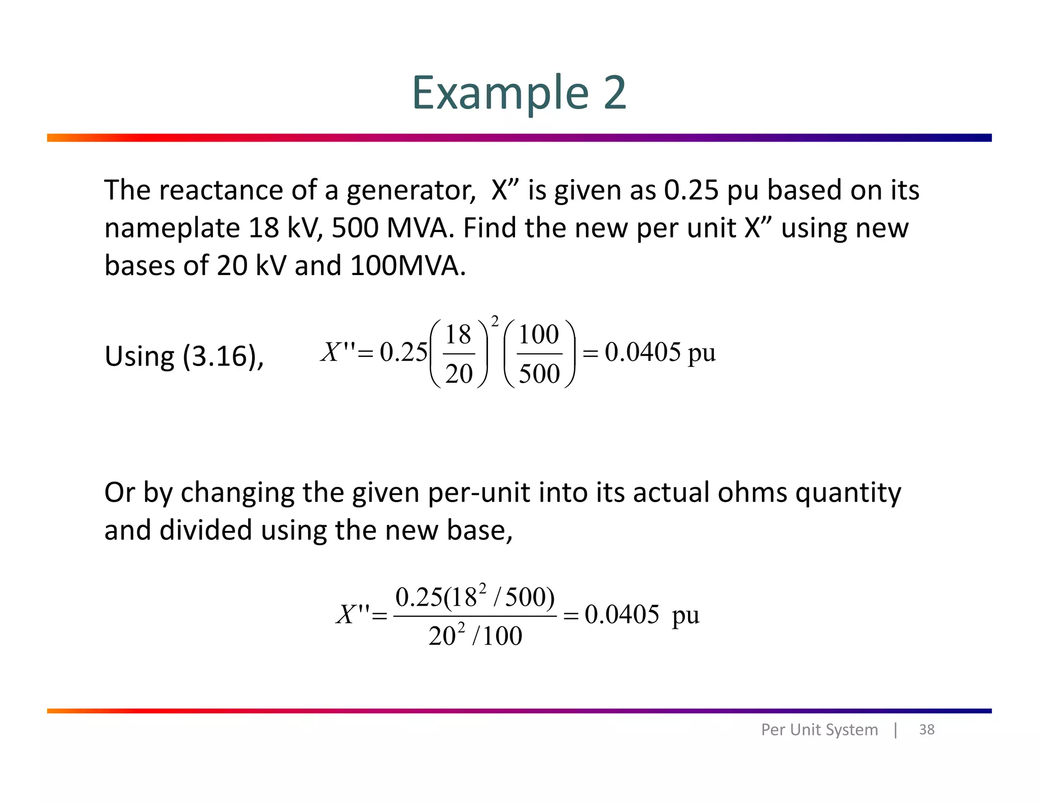 Example 2
The reactance of a generator,  X” is given as 0.25 pu based on its 
nameplate 18 kV, 500 MVA. Find the new per unit X” using new 
bases of 20 kV and 100MVA. 
U i (3 16) pu04050
10018
250''
2
=⎟
⎞
⎜
⎛
⎟
⎞
⎜
⎛
=XUsing (3.16),  pu0405.0
50020
25.0 =⎟
⎠
⎜
⎝
⎟
⎠
⎜
⎝
=X
Or by changing the given per‐unit into its actual ohms quantity 
and divided using the new base,
pu0405.0
100/20
)500/18(25.0
'' 2
2
==X
38Per Unit System   |
 