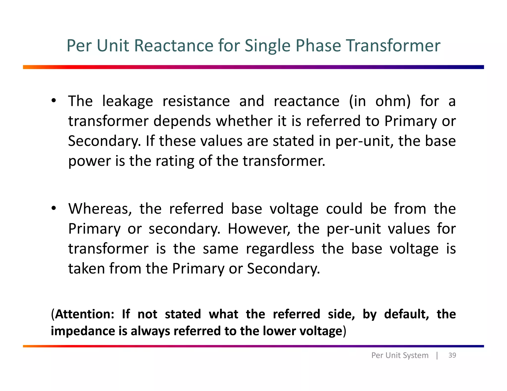 Per Unit Reactance for Single Phase Transformer
• The leakage resistance and reactance (in ohm) for a
transformer depends whether it is referred to Primary ortransformer depends whether it is referred to Primary or
Secondary. If these values are stated in per‐unit, the base
power is the rating of the transformer.
• Whereas, the referred base voltage could be from the
Primary or secondary. However, the per‐unit values for
transformer is the same regardless the base voltage is
taken from the Primary or Secondarytaken from the Primary or Secondary.
(Attention: If not stated what the referred side, by default, the( , y ,
impedance is always referred to the lower voltage)
39Per Unit System   |
 