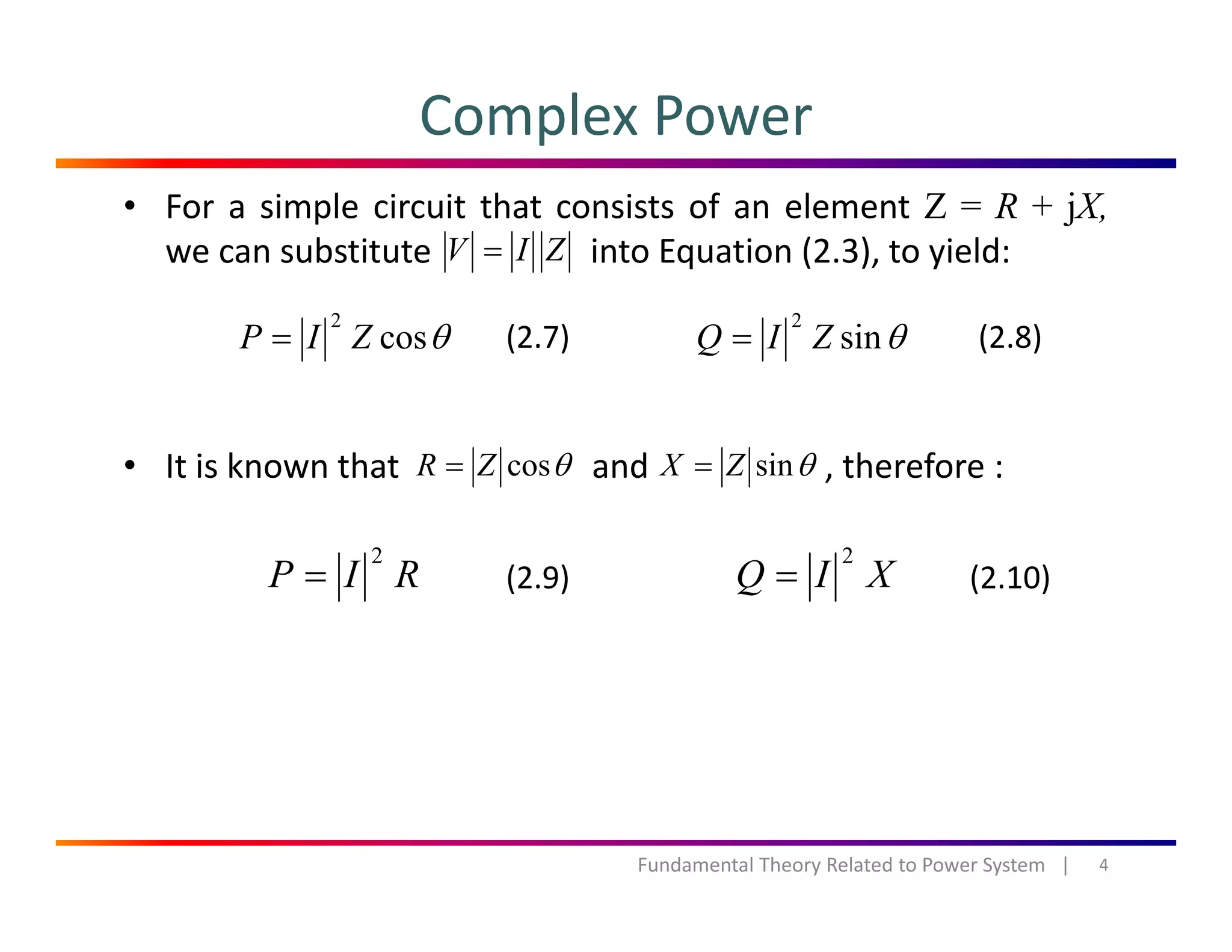 Complex Power
• For a simple circuit that consists of an element Z = R + jX,
we can substitute into Equation (2.3), to yield:ZIV =
θcos
2
ZIP = θsin
2
ZIQ =(2.7) (2.8)
• It is known that and , therefore :θcosZR = θsinZX =
RIP
2
= XIQ
2
=(2.9) (2.10)
4Fundamental Theory Related to Power System   |
 