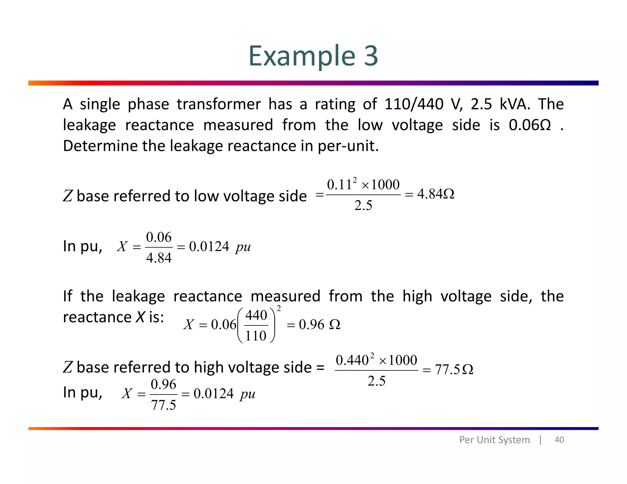 Example 3
A single phase transformer has a rating of 110/440 V, 2.5 kVA. The
leakage reactance measured from the low voltage side is 0.06Ω .
Determine the leakage reactance in per‐unit.Determine the leakage reactance in per unit.
Z base referred to low voltage side Ω=
×
= 84.4
5.2
100011.0 2
In pu, puX 0124.0
84.4
06.0
==
If the leakage reactance measured from the high voltage side, the
reactance X is: Ω=⎟
⎠
⎞
⎜
⎝
⎛
= 96.0
110
440
06.0
2
X
Z base referred to high voltage side =
In pu
⎠⎝ 110
puX 01240
96.0
==
Ω=
×
5.77
5.2
1000440.0 2
In pu,
40Per Unit System   |
puX 0124.0
5.77
==
 