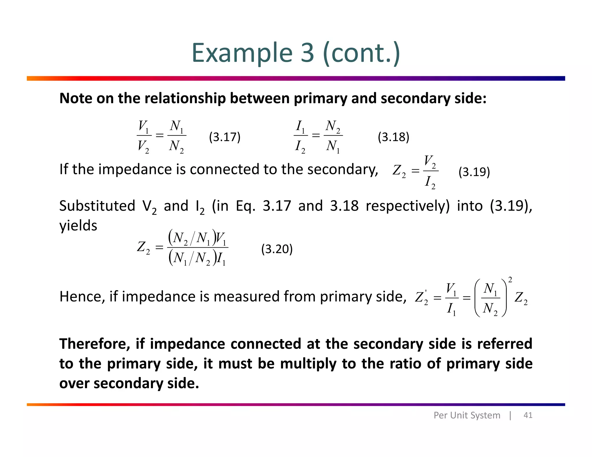 Example 3 (cont.)
Note on the relationship between primary and secondary side:
11
N
N
V
V
= 21
N
N
I
I
=(3.17) (3.18)
If the impedance is connected to the secondary,
b d d ( d l ) ( )
22 NV 12 NI
2
2
2
I
V
Z =
( ) ( )
(3.19)
Substituted V2 and I2 (in Eq. 3.17 and 3.18 respectively) into (3.19),
yields
( )
( )
112
2
INN
VNN
Z = (3.20)
Hence, if impedance is measured from primary side,
( ) 121 INN
2
2
2
1
1
1'
2 Z
N
N
I
V
Z ⎟⎟
⎠
⎞
⎜⎜
⎝
⎛
==
Therefore, if impedance connected at the secondary side is referred
to the primary side, it must be multiply to the ratio of primary side
21 ⎠⎝
over secondary side.
41Per Unit System   |
 