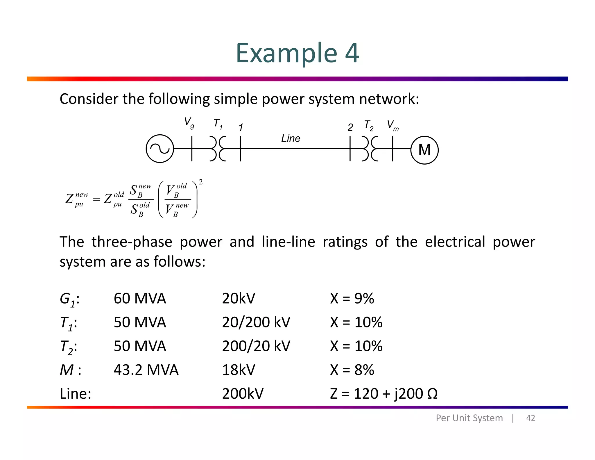 Example 4
Consider the following simple power system network:
2
⎟⎟
⎞
⎜⎜
⎛
=
old
B
new
Boldnew VS
ZZ
The three‐phase power and line‐line ratings of the electrical power
system are as follows
⎟⎟
⎠
⎜⎜
⎝
= new
B
old
B
pupu
VS
ZZ
system are as follows:
G1:  60 MVA 20kV X = 9%
T 50 MVA 20/200 kV X 10%T1: 50 MVA 20/200 kV X = 10%
T2: 50 MVA  200/20 kV X = 10%
M : 43.2 MVA 18kV X = 8%M : 43.2 MVA 18kV X   8% 
Line: 200kV Z = 120 + j200 Ω
42Per Unit System   |
 