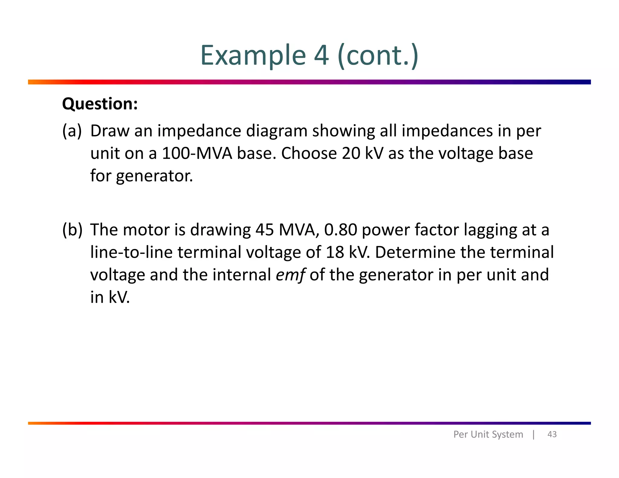 Example 4 (cont.)
Question:
(a) Draw an impedance diagram showing all impedances in per 
it 100 MVA b Ch 20 kV th lt bunit on a 100‐MVA base. Choose 20 kV as the voltage base 
for generator.
(b) The motor is drawing 45 MVA, 0.80 power factor lagging at a 
line‐to‐line terminal voltage of 18 kV. Determine the terminal 
l d h i l f f h i i dvoltage and the internal emf of the generator in per unit and 
in kV.
43Per Unit System   |
 