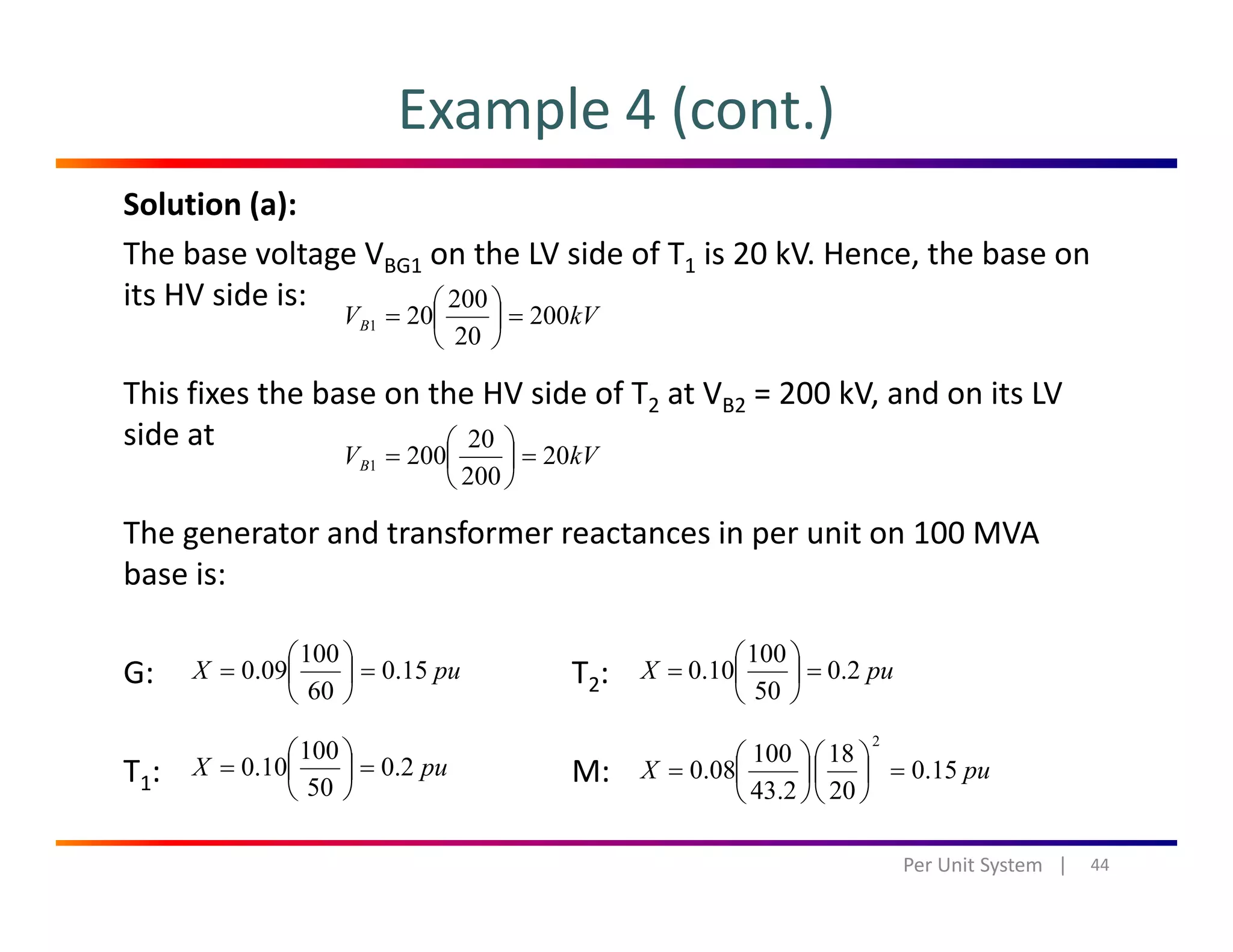 Example 4 (cont.)
Solution (a):
The base voltage VBG1 on the LV side of T1 is 20 kV. Hence, the base on 
its HV side is: 200 ⎞⎛its HV side is:
This fixes the base on the HV side of T2 at VB2 = 200 kV, and on its LV 
kVVB 200
20
200
201 =⎟
⎠
⎞
⎜
⎝
⎛
=
side at
The generator and transformer reactances in per unit on 100 MVA
kVVB 20
200
20
2001 =⎟
⎠
⎞
⎜
⎝
⎛
=
The generator and transformer reactances in per unit on 100 MVA 
base is:
100 ⎞⎛ 100 ⎞⎛
G: T2:
T : M:
puX 15.0
60
100
09.0 =⎟
⎠
⎞
⎜
⎝
⎛
=
puX 2.0
100
10.0 =⎟
⎠
⎞
⎜
⎝
⎛
=
puX 2.0
50
100
10.0 =⎟
⎠
⎞
⎜
⎝
⎛
=
puX 150
18100
080
2
=⎟
⎞
⎜
⎛
⎟
⎞
⎜
⎛
=T1: M:
44Per Unit System   |
pu.0
50
0.0 ⎟
⎠
⎜
⎝
puX 15.0
202.43
08.0 ⎟
⎠
⎜
⎝
⎟
⎠
⎜
⎝
 