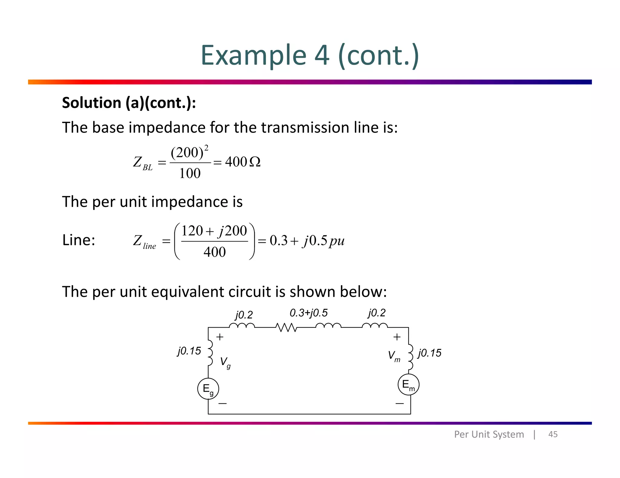 Example 4 (cont.)
Solution (a)(cont.):
The base impedance for the transmission line is:
)200( 2
The per unit impedance is
Ω== 400
100
)200( 2
BLZ
p p
Line: puj
j
Zline 5.03.0
400
200120
+=⎟
⎠
⎞
⎜
⎝
⎛ +
=
The per unit equivalent circuit is shown below:
45Per Unit System   |
 
