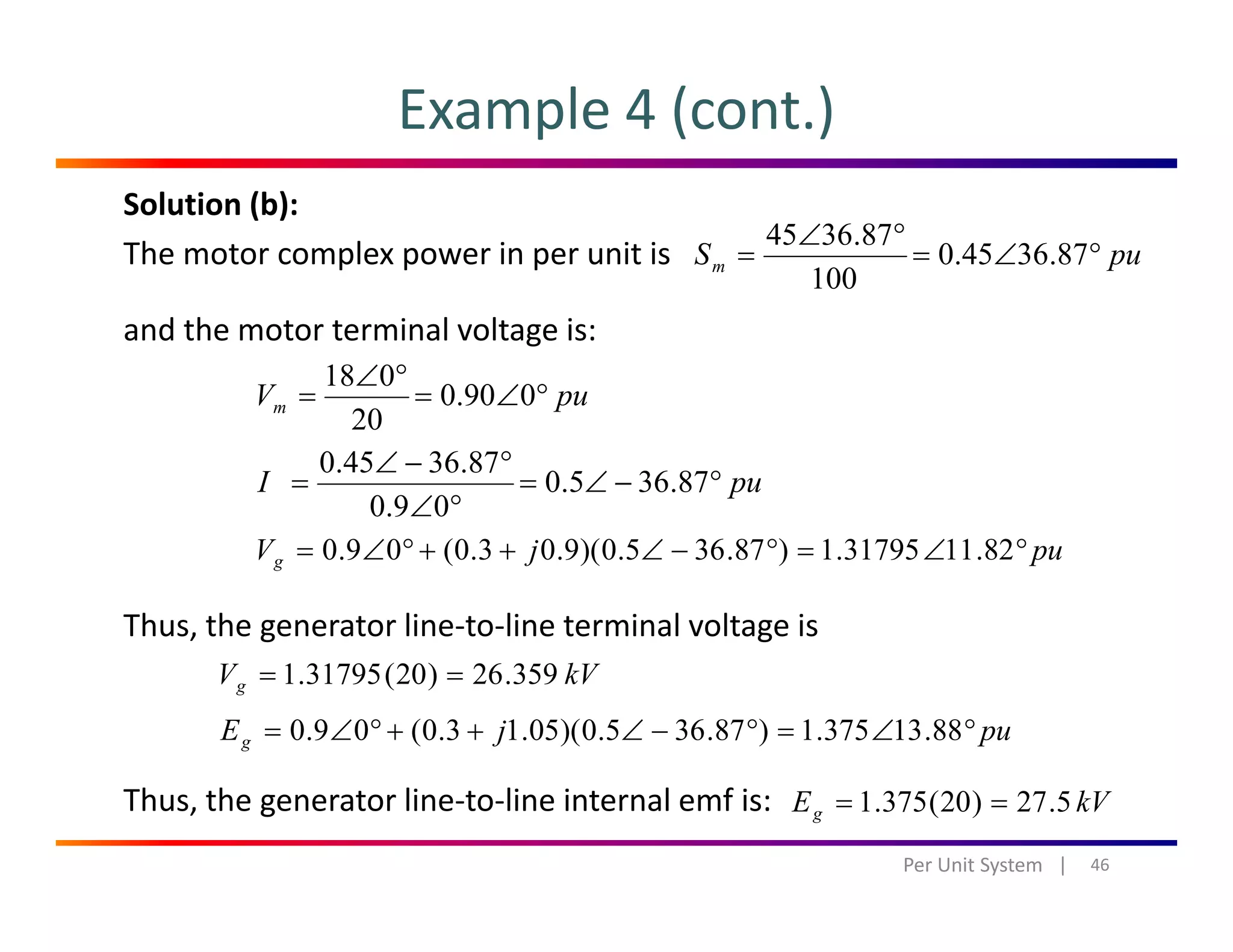 Example 4 (cont.)
Solution (b):
The motor complex power in per unit is puSm °∠=
°∠
= 87.3645.0
100
87.3645
and the motor terminal voltage is:
puVm °∠=
°∠
= 090.0
20
018
20
puI °−∠=
°∠
°−∠
= 87.365.0
09.0
87.3645.0
Thus, the generator line‐to‐line terminal voltage is
pujVg °∠=°−∠++°∠= 82.1131795.1)87.365.0)(9.03.0(09.0
kVVg 359.26)20(31795.1 ==
pujEg °∠=°−∠++°∠= 88.13375.1)87.365.0)(05.13.0(09.0
Thus, the generator line‐to‐line internal emf is:
46Per Unit System   |
kVEg 5.27)20(375.1 ==
 