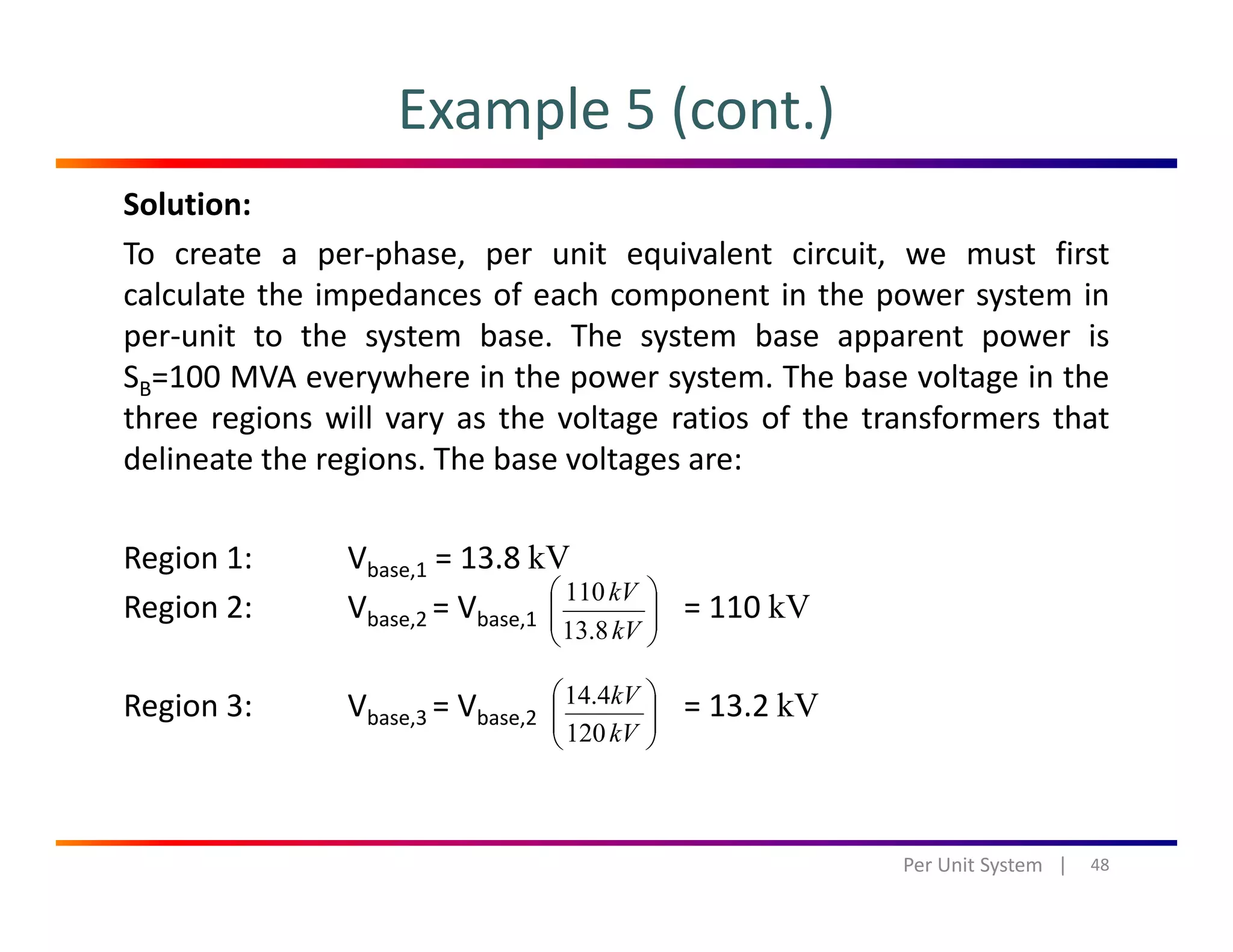 Example 5 (cont.)
Solution:
To create a per‐phase, per unit equivalent circuit, we must first
calculate the impedances of each component in the power system incalculate the impedances of each component in the power system in
per‐unit to the system base. The system base apparent power is
SB=100 MVA everywhere in the power system. The base voltage in the
three regions will vary as the voltage ratios of the transformers thatthree regions will vary as the voltage ratios of the transformers that
delineate the regions. The base voltages are:
Region 1: Vbase,1 = 13.8 kV
Region 2: Vbase,2 = Vbase,1 = 110 kV⎟⎟
⎠
⎞
⎜⎜
⎝
⎛
kV
kV
8.13
110
Region 3: Vbase,3 = Vbase,2 = 13.2 kV⎟⎟
⎠
⎞
⎜⎜
⎝
⎛
kV
kV
120
4.14
48Per Unit System   |
 