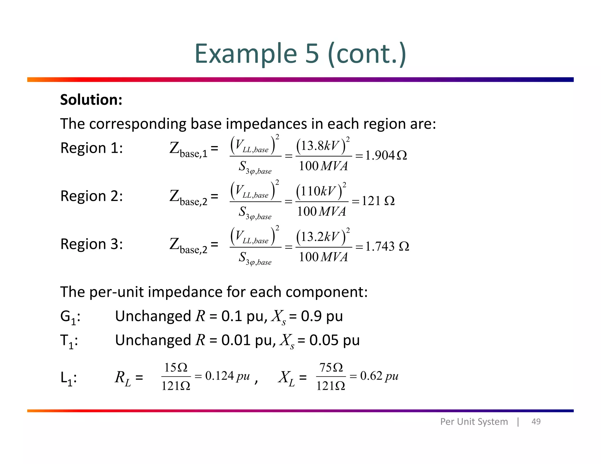 Example 5 (cont.)
Solution:
The corresponding base impedances in each region are:
R i 1 Z ( ) ( )
2 2
13 8V kVRegion 1: Zbase,1 = 
Region 2: Zbase 2 = 
( ) ( ),
3 ,
13.8
1.904
100
LL base
base
V kV
S MVAϕ
= = Ω
( ) ( )
2 2
, 110
121
LL baseV kV
= = Ωg base,2 
Region 3: Zbase,2 = 
3 ,
121
100baseS MVAϕ
= = Ω
( ) ( )
2 2
,
3
13.2
1.743
100
LL base
b
V kV
S MVAϕ
= = Ω
The per‐unit impedance for each component:
G1: Unchanged R = 0.1 pu, X = 0.9 pu
3 , 100baseS MVAϕ
G1:   Unchanged R  0.1 pu, Xs  0.9 pu
T1: Unchanged R = 0.01 pu, Xs = 0.05 pu
L : R = X =pu1240
15
=
Ω
pu620
75
=
Ω
L1: RL = , XL = 
49Per Unit System   |
pu124.0
121Ω
pu62.0
121Ω
 