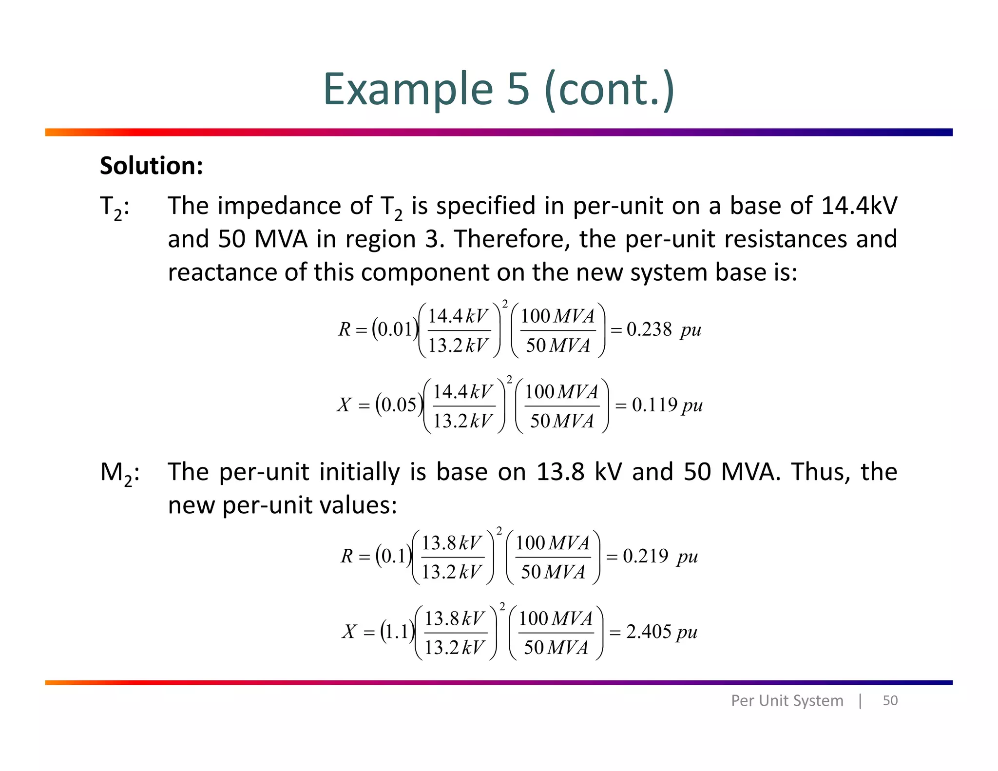 Example 5 (cont.)
Solution:
T2: The impedance of T2 is specified in per‐unit on a base of 14.4kV
and 50 MVA in region 3 Therefore the per‐unit resistances andand 50 MVA in region 3. Therefore, the per‐unit resistances and
reactance of this component on the new system base is:
( ) pu
MVAkV
R 238.0
1004.14
01.0
2
=⎟⎟
⎞
⎜⎜
⎛
⎟⎟
⎞
⎜⎜
⎛
= ( ) p
MVAkV 502.13 ⎟
⎠
⎜
⎝
⎟
⎠
⎜
⎝
( ) pu
MVA
MVA
kV
kV
X 119.0
50
100
2.13
4.14
05.0
2
=⎟⎟
⎠
⎞
⎜⎜
⎝
⎛
⎟⎟
⎠
⎞
⎜⎜
⎝
⎛
=
M2: The per‐unit initially is base on 13.8 kV and 50 MVA. Thus, the
new per‐unit values:
2
⎞⎛⎞⎛
( ) pu
MVA
MVA
kV
kV
R 219.0
50
100
2.13
8.13
1.0
2
=⎟⎟
⎠
⎞
⎜⎜
⎝
⎛
⎟⎟
⎠
⎞
⎜⎜
⎝
⎛
=
( ) MVAkV
X 4052
1008.13
11
2
⎟⎟
⎞
⎜⎜
⎛
⎟⎟
⎞
⎜⎜
⎛
50Per Unit System   |
( ) pu
MVAkV
X 405.2
502.13
1.1 =⎟⎟
⎠
⎜⎜
⎝
⎟⎟
⎠
⎜⎜
⎝
=
 