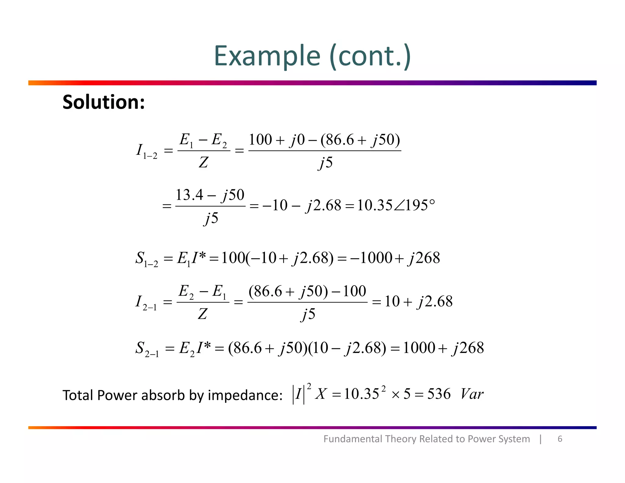 Example (cont.)
Solution:
)506.86(010021 jjEE
I
+−+
=
−
=
5
21
jZ
I ==−
°∠=−−=
−
= 19535.1068.210
504.13
j
j
5
j
j
2681000)68.210(100*121 jjIES +−=+−==−
68.210
5
100)506.86(12
12 j
j
j
Z
EE
I +=
−+
=
−
=−
2681000)68.210)(506.86(*212 jjjIES +=−+==−
Total Power absorb by impedance: VarXI 53653510 22
=×=
6Fundamental Theory Related to Power System   |
Total Power absorb by impedance:  VarXI 536535.10 =×=
 