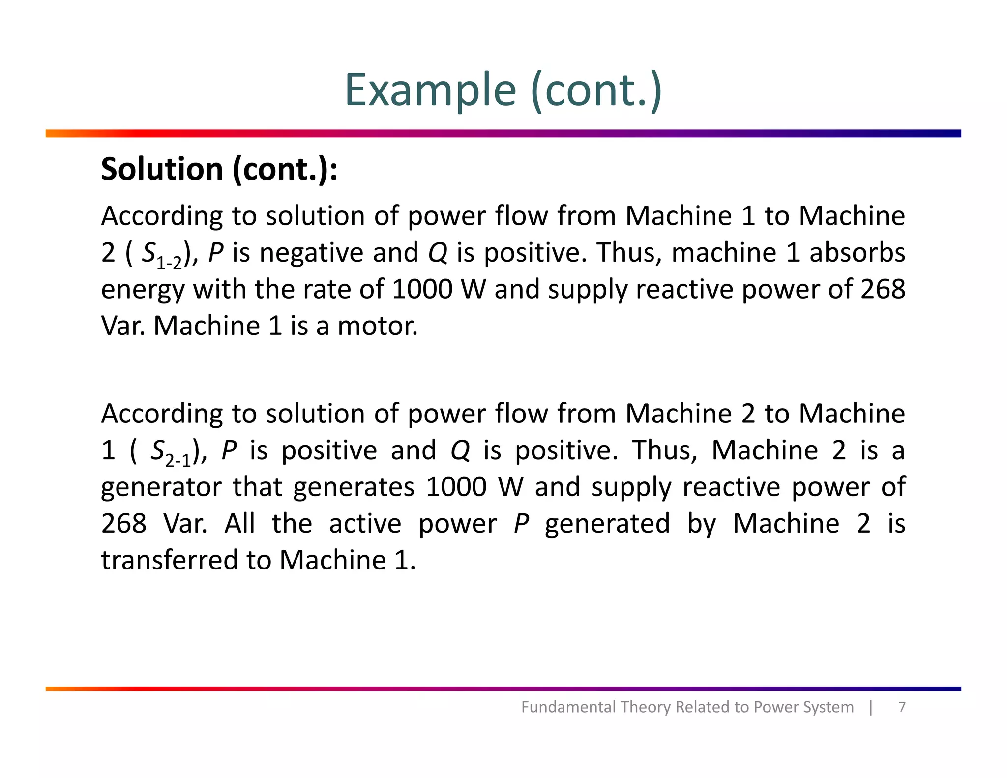 Example (cont.)
Solution (cont.):
According to solution of power flow from Machine 1 to Machine
( ) d h h b b2 ( S1‐2), P is negative and Q is positive. Thus, machine 1 absorbs
energy with the rate of 1000 W and supply reactive power of 268
Var. Machine 1 is a motor.
According to solution of power flow from Machine 2 to Machine
1 ( S2‐1), P is positive and Q is positive. Thus, Machine 2 is a
generator that generates 1000 W and supply reactive power of
268 Var. All the active power P generated by Machine 2 isp g y
transferred to Machine 1.
7Fundamental Theory Related to Power System   |
 
