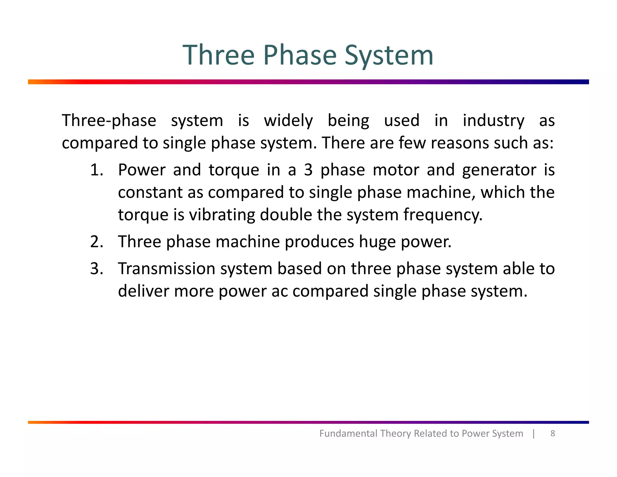 Three Phase System
Three‐phase system is widely being used in industry as
compared to single phase system. There are few reasons such as:compared to single phase system. There are few reasons such as:
1. Power and torque in a 3 phase motor and generator is
constant as compared to single phase machine, which the
i ib i d bl h ftorque is vibrating double the system frequency.
2. Three phase machine produces huge power.
3 Transmission system based on three phase system able to3. Transmission system based on three phase system able to
deliver more power ac compared single phase system.
8Fundamental Theory Related to Power System   |
 