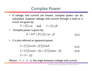 Complex Power
• If voltage and current are known, complex power can be
calculated. Suppose voltage and current through a load or a
circuit are given bycircuit are given by
and
• Complex power is given by:
β∠= IIα∠= VV
p p g y
S i l f d t
βα −∠×== IVVIS * (2.1)
• S is also referred as apparent power.
θθ sincos IVjIVS += (2.2)
)sin()cos( βαβα −+−= IVjIVS
QjPS +=
(2.3)
Where is the angle between voltage and current.
2Fundamental Theory Related to Power System   |
βαθ −=
 