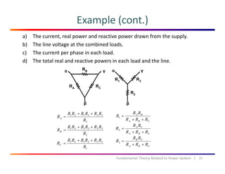 Example (cont.)
a) The current, real power and reactive power drawn from the supply.
b) The line voltage at the combined loads.
c) The current per phase in each load.c) The current per phase in each load.
d) The total real and reactive powers in each load and the line.
323121
R
RRRRRR
RA
++
=
BA
RRR
RR
R
++
=1
3R
2
323121
R
RRRRRR
RB
++
=
323121 RRRRRR
R
++
CBA RRR ++
CBA
CA
RRR
RR
R
++
=2
CB RR
R =3
22Fundamental Theory Related to Power System   |
1
323121
R
RC =
CBA RRR
R
++
3
 