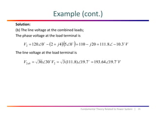 Example (cont.)
Solution:
(b) The line voltage at the combined loads;
The phase voltage at the load terminal isp g
The line voltage at the load terminal is
( )( ) VjjV 3.108.11120110054201202 −∠=−=∠+−∠=
The line voltage at the load terminal is
VVV ab 7.1964.1937.19)8.111(33030 22 ∠=∠=∠=
25Fundamental Theory Related to Power System   |
 