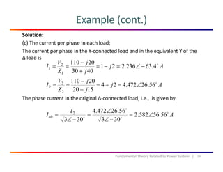 Example (cont.)
Solution:
(c) The current per phase in each load;
The current per phase in the Y‐connected load and in the equivalent Y of the p p q
∆ load is
Aj
j
j
Z
V
I 4.63236.221
4030
20110
1
2
1 −∠=−=
+
−
==
Th h t i th i i l ∆ t d l d i i i b
Aj
j
j
Z
V
I 56.26472.424
1520
20110
2
2
2 ∠=+=
−
−
==
The phase current in the original ∆‐connected load, i.e.,  is given by
A
I
Iab 56.56582.2
303
56.26472.4
303
2
∠=
∠
∠
=
∠
=
303303 −∠−∠
26Fundamental Theory Related to Power System   |
 