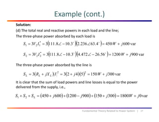 Example (cont.)
Solution:
(d) The total real and reactive powers in each load and the line;
The three‐phase power absorbed by each load isp p y
( )( ) var6004504.63236.23.108.11133 *
121 jWIVS +=∠−∠==
( )( ) 900120056264724310811133 *
jWIVS ∠∠
The three‐phase power absorbed by the line is
( )( ) var900120056.26472.43.108.11133 222 jWIVS +=−∠−∠==
It is clear that the sum of load powers and line losses is equal to the power 
( ) ( )( ) var30015054233
22
jWjIjXRS LLL +=+=+=
p q p
delivered from the supply, i.e.,
( ) ( ) ( ) var01800300150900120060045021 jWjjjSSS L +=++−++=++
27Fundamental Theory Related to Power System   |
 