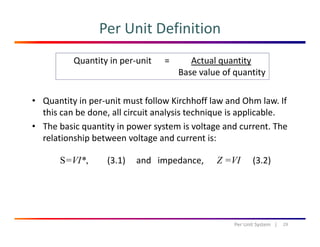 Per Unit Definition
Quantity in per‐unit      =          Actual quantity
Base value of quantity
• Quantity in per‐unit must follow Kirchhoff law and Ohm law. If 
q y
this can be done, all circuit analysis technique is applicable.
• The basic quantity in power system is voltage and current. The 
relationship between voltage and current is:relationship between voltage and current is:
S=VI*, (3.1) and   impedance,      Z =VI (3.2)
29Per Unit System   |
 