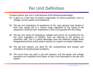 Per Unit Definition
In power system, per‐unit is used because of the following advantages: 
(1) It gives us a clear idea of relative magnitudes of various quantities, such as
voltage, current, power and impedance.
(2) The per‐unit impedance of equipment of the same general type based on
their own ratings fall in a narrow range regardless of the rating of the
equipment. Whereas their impedance in ohms vary greatly with the rating.
(3) The per‐unit values of impedance, voltage and current of a transformer are
the same regardless of whether they are referred to the primary or
secondary side. This is a great advantage since the different voltage levels
disappeared and the entire system reduces to a system of simple impedance.
(4) The per‐unit systems are ideal for the computerized and analysis and
simulation of complex power problems.simulation of complex power problems.
(5) The circuit laws are valid in per‐unit systems, and the power and voltage
equations are simplified since factor of and 3 are eliminated in the per‐unit
systemsystem
31Per Unit System   |
 