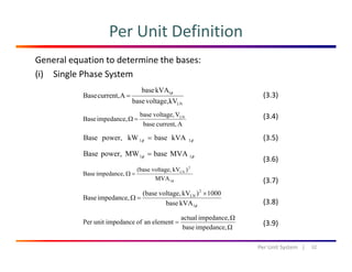 Per Unit Definition
General equation to determine the bases:
(i) Single Phase System
LN
1
kVvoltage,base
kVAbase
Acurrent,Base
φ
=
Vvoltage,base
impedanceBase LN
=Ω
(3.3)
(3.4)
Acurrent,base
impedance,Base =Ω
kVAbasekWpower,Base 11 φφ =
MVAbaseMWpowerBase
(3.4)
(3.5)
MVAbaseMWpower,Base 11 φφ =
φ1
2
LN
MVA
)kVvoltage,(base
impedance,Base =Ω
(3.6)
(3.7)
φ1
2
LN
kVAbase
1000)kVvoltage,(base
impedance,Base
×
=Ω
Ωimpedance,actual
elementanofimpedanceunitPer =
(3.8)
(3 9)
32Per Unit System   |
Ωimpedance,base
elementanofimpedanceunitPer = (3.9)
 
