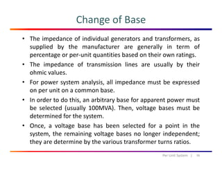 Change of Base
• The impedance of individual generators and transformers, as
supplied by the manufacturer are generally in term of
t it titi b d th i tipercentage or per‐unit quantities based on their own ratings.
• The impedance of transmission lines are usually by their
ohmic values.
• For power system analysis, all impedance must be expressed
on per unit on a common base.
• In order to do this, an arbitrary base for apparent power must
be selected (usually 100MVA). Then, voltage bases must be
determined for the system.determined for the system.
• Once, a voltage base has been selected for a point in the
system, the remaining voltage bases no longer independent;
h d b h fthey are determine by the various transformer turns ratios.
36Per Unit System   |
 