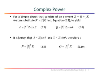 Complex Power
• For a simple circuit that consists of an element Z = R + jX,
we can substitute into Equation (2.3), to yield:ZIV =
θcos
2
ZIP = θsin
2
ZIQ =(2.7) (2.8)
• It is known that and , therefore :θcosZR = θsinZX =
RIP
2
= XIQ
2
=(2.9) (2.10)
4Fundamental Theory Related to Power System   |
 