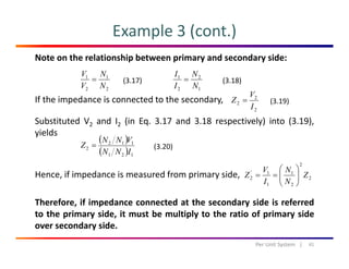 Example 3 (cont.)
Note on the relationship between primary and secondary side:
11
N
N
V
V
= 21
N
N
I
I
=(3.17) (3.18)
If the impedance is connected to the secondary,
b d d ( d l ) ( )
22 NV 12 NI
2
2
2
I
V
Z =
( ) ( )
(3.19)
Substituted V2 and I2 (in Eq. 3.17 and 3.18 respectively) into (3.19),
yields
( )
( )
112
2
INN
VNN
Z = (3.20)
Hence, if impedance is measured from primary side,
( ) 121 INN
2
2
2
1
1
1'
2 Z
N
N
I
V
Z ⎟⎟
⎠
⎞
⎜⎜
⎝
⎛
==
Therefore, if impedance connected at the secondary side is referred
to the primary side, it must be multiply to the ratio of primary side
21 ⎠⎝
over secondary side.
41Per Unit System   |
 