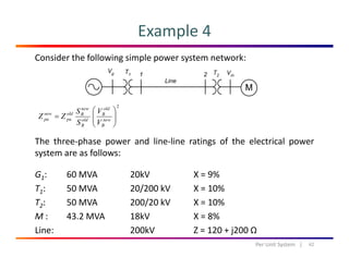 Example 4
Consider the following simple power system network:
2
⎟⎟
⎞
⎜⎜
⎛
=
old
B
new
Boldnew VS
ZZ
The three‐phase power and line‐line ratings of the electrical power
system are as follows
⎟⎟
⎠
⎜⎜
⎝
= new
B
old
B
pupu
VS
ZZ
system are as follows:
G1:  60 MVA 20kV X = 9%
T 50 MVA 20/200 kV X 10%T1: 50 MVA 20/200 kV X = 10%
T2: 50 MVA  200/20 kV X = 10%
M : 43.2 MVA 18kV X = 8%M : 43.2 MVA 18kV X   8% 
Line: 200kV Z = 120 + j200 Ω
42Per Unit System   |
 