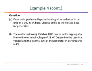 Example 4 (cont.)
Question:
(a) Draw an impedance diagram showing all impedances in per 
it 100 MVA b Ch 20 kV th lt bunit on a 100‐MVA base. Choose 20 kV as the voltage base 
for generator.
(b) The motor is drawing 45 MVA, 0.80 power factor lagging at a 
line‐to‐line terminal voltage of 18 kV. Determine the terminal 
l d h i l f f h i i dvoltage and the internal emf of the generator in per unit and 
in kV.
43Per Unit System   |
 