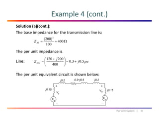 Example 4 (cont.)
Solution (a)(cont.):
The base impedance for the transmission line is:
)200( 2
The per unit impedance is
Ω== 400
100
)200( 2
BLZ
p p
Line: puj
j
Zline 5.03.0
400
200120
+=⎟
⎠
⎞
⎜
⎝
⎛ +
=
The per unit equivalent circuit is shown below:
45Per Unit System   |
 