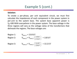 Example 5 (cont.)
Solution:
To create a per‐phase, per unit equivalent circuit, we must first
calculate the impedances of each component in the power system incalculate the impedances of each component in the power system in
per‐unit to the system base. The system base apparent power is
SB=100 MVA everywhere in the power system. The base voltage in the
three regions will vary as the voltage ratios of the transformers thatthree regions will vary as the voltage ratios of the transformers that
delineate the regions. The base voltages are:
Region 1: Vbase,1 = 13.8 kV
Region 2: Vbase,2 = Vbase,1 = 110 kV⎟⎟
⎠
⎞
⎜⎜
⎝
⎛
kV
kV
8.13
110
Region 3: Vbase,3 = Vbase,2 = 13.2 kV⎟⎟
⎠
⎞
⎜⎜
⎝
⎛
kV
kV
120
4.14
48Per Unit System   |
 