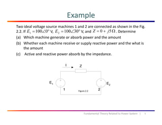 Example
Two ideal voltage source machines 1 and 2 are connected as shown in the Fig. 
2.2. If  V,                              V, and                           . Determine
(a) Which machine generate or absorb power and the amount
°∠= 01001E °∠= 301002E Ω+= 50 jZ
( ) g p
(b) Whether each machine receive or supply reactive power and the what is 
the amount
(c) Active and reactive power absorb by the impedance(c) Active and reactive power absorb by the impedance.
Figure 2.2
5Fundamental Theory Related to Power System   |
 