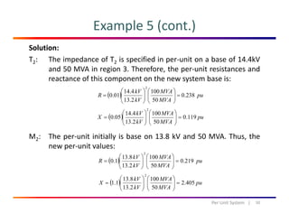 Example 5 (cont.)
Solution:
T2: The impedance of T2 is specified in per‐unit on a base of 14.4kV
and 50 MVA in region 3 Therefore the per‐unit resistances andand 50 MVA in region 3. Therefore, the per‐unit resistances and
reactance of this component on the new system base is:
( ) pu
MVAkV
R 238.0
1004.14
01.0
2
=⎟⎟
⎞
⎜⎜
⎛
⎟⎟
⎞
⎜⎜
⎛
= ( ) p
MVAkV 502.13 ⎟
⎠
⎜
⎝
⎟
⎠
⎜
⎝
( ) pu
MVA
MVA
kV
kV
X 119.0
50
100
2.13
4.14
05.0
2
=⎟⎟
⎠
⎞
⎜⎜
⎝
⎛
⎟⎟
⎠
⎞
⎜⎜
⎝
⎛
=
M2: The per‐unit initially is base on 13.8 kV and 50 MVA. Thus, the
new per‐unit values:
2
⎞⎛⎞⎛
( ) pu
MVA
MVA
kV
kV
R 219.0
50
100
2.13
8.13
1.0
2
=⎟⎟
⎠
⎞
⎜⎜
⎝
⎛
⎟⎟
⎠
⎞
⎜⎜
⎝
⎛
=
( ) MVAkV
X 4052
1008.13
11
2
⎟⎟
⎞
⎜⎜
⎛
⎟⎟
⎞
⎜⎜
⎛
50Per Unit System   |
( ) pu
MVAkV
X 405.2
502.13
1.1 =⎟⎟
⎠
⎜⎜
⎝
⎟⎟
⎠
⎜⎜
⎝
=
 