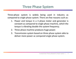 Three Phase System
Three‐phase system is widely being used in industry as
compared to single phase system. There are few reasons such as:compared to single phase system. There are few reasons such as:
1. Power and torque in a 3 phase motor and generator is
constant as compared to single phase machine, which the
i ib i d bl h ftorque is vibrating double the system frequency.
2. Three phase machine produces huge power.
3 Transmission system based on three phase system able to3. Transmission system based on three phase system able to
deliver more power ac compared single phase system.
8Fundamental Theory Related to Power System   |
 